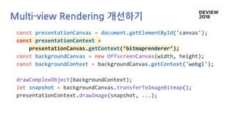 Multi-view Rendering 개선하기
const presentationCanvas = document.getElementById('canvas');
const presentationContext =
presentationCanvas.getContext(‘bitmaprenderer’);
const backgroundCanvas = new OffscreenCanvas(width, height);
const backgroundContext = backgroundCanvas.getContext('webgl');
drawComplexObject(backgroundContext);
let snapshot = backgroundCanvas.transferToImageBitmap();
presentationContext.drawImage(snapshot, ...);
 