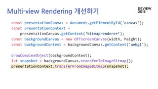 Multi-view Rendering 개선하기
const presentationCanvas = document.getElementById('canvas');
const presentationContext =
presentationCanvas.getContext(‘bitmaprenderer’);
const backgroundCanvas = new OffscreenCanvas(width, height);
const backgroundContext = backgroundCanvas.getContext('webgl');
drawComplexObject(backgroundContext);
let snapshot = backgroundCanvas.transferToImageBitmap();
presentationContext.transferFromImageBitmap(snapshot);
 