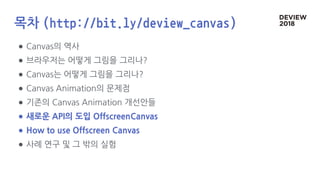 목차 (http://bit.ly/deview_canvas)
● Canvas의 역사
● 브라우저는 어떻게 그림을 그리나?
● Canvas는 어떻게 그림을 그리나?
● Canvas Animation의 문제점
● 기존의 Canvas Animation 개선안들
● 새로운 API의 도입 OffscreenCanvas
● How to use Offscreen Canvas
● 사례 연구 및 그 밖의 실험
 