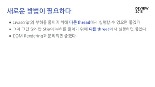 새로운 방법이 필요하다
● Javascript의 부하를 줄이기 위해 다른 thread에서 실행할 수 있으면 좋겠다
● 그리 크진 않지만 Skia의 부하를 줄이기 위해 다른 thread에서 실행하면 좋겠다
● DOM Rendering과 분리되면 좋겠다
 