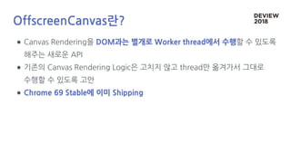 OffscreenCanvas란?
● Canvas Rendering을 DOM과는 별개로 Worker thread에서 수행할 수 있도록
해주는 새로운 API
● 기존의 Canvas Rendering Logic은 고치지 않고 thread만 옮겨가서 그대로
수행할 수 있도록 고안
● Chrome 69 Stable에 이미 Shipping
 