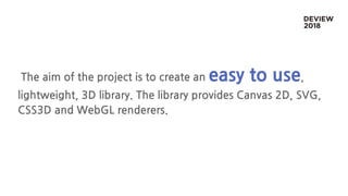 The aim of the project is to create an easy to use,
lightweight, 3D library. The library provides Canvas 2D, SVG,
CSS3D and WebGL renderers.
 