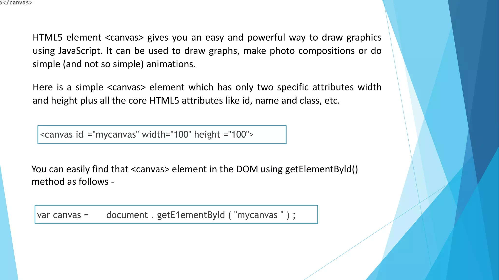 HTML5 element <canvas> gives you an easy and powerful way to draw graphics
using JavaScript. It can be used to draw graphs, make photo compositions or do
simple (and not so simple) animations.
Here is a simple <canvas> element which has only two specific attributes width
and height plus all the core HTML5 attributes like id, name and class, etc.
<canvas id ="mycanvas" width="100" height ="100">
You can easily find that <canvas> element in the DOM using getElementByld()
method as follows -
var canvas = document . getE1ementById ( "mycanvas " ) ;
 