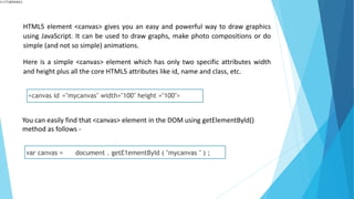 HTML5 element <canvas> gives you an easy and powerful way to draw graphics
using JavaScript. It can be used to draw graphs, make photo compositions or do
simple (and not so simple) animations.
Here is a simple <canvas> element which has only two specific attributes width
and height plus all the core HTML5 attributes like id, name and class, etc.
<canvas id ="mycanvas" width="100" height ="100">
You can easily find that <canvas> element in the DOM using getElementByld()
method as follows -
var canvas = document . getE1ementById ( "mycanvas " ) ;
 