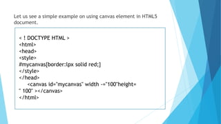 Let us see a simple example on using canvas element in HTML5
document.
< ! DOCTYPE HTML >
<html>
<head>
<style>
#mycanvas{border:lpx solid red;}
</style>
</head>
<canvas id="mycanvas" width -="100"height=
" 100" ></canvas>
</html>
 