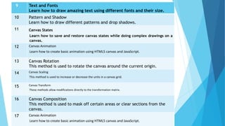 9 Text and Fonts
Learn how to draw amazing text using different fonts and their size.
10 Pattern and Shadow
Learn how to draw different patterns and drop shadows.
11 Canvas States
Learn how to save and restore canvas states while doing complex drawings on a
canvas.
12 Canvas Animation
Learn how to create basic animation using HTML5 canvas and JavaScript.
13 Canvas Rotation
This method is used to rotate the canvas around the current origin.
14 Canvas Scaling
This method is used to increase or decrease the units in a canvas grid.
15 Canvas Transform
These methods allow modifications directly to the transformation matrix.
16 Canvas Composition
This method is used to mask off certain areas or clear sections from the
canvas.
17 Canvas Animation
Learn how to create basic animation using HTML5 canvas and JavaScript.
 