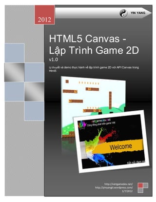 YIN YANG

2012


   HTML5 Canvas -
   Lập Trình Game 2D
   v1.0
   Lý thuyết và demo thực hành về lập trình game 2D với API Canvas trong
   Html5




                                              http://vietgamedev.net/
                                      http://yinyangit.wordpress.com/
                                                            1/7/2012
 
