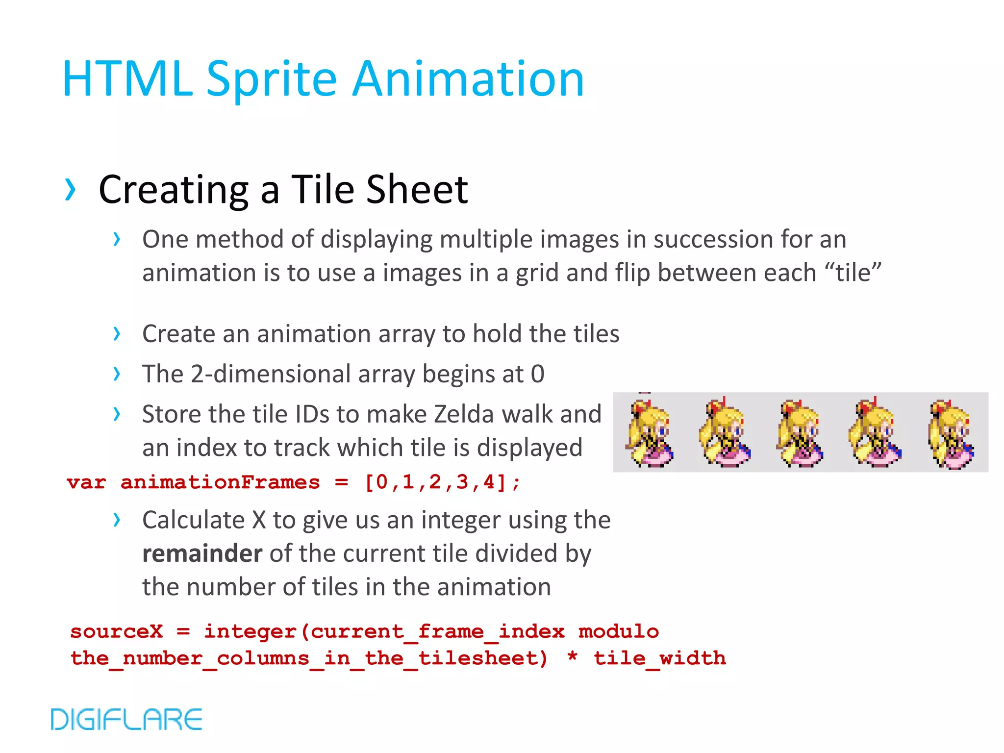 HTML Sprite Animation
› Creating a Tile Sheet
   › One method of displaying multiple images in succession for an
     animation is to use a images in a grid and flip between each “tile”

   › Create an animation array to hold the tiles
   › The 2-dimensional array begins at 0
   › Store the tile IDs to make Zelda walk and
     an index to track which tile is displayed
var animationFrames = [0,1,2,3,4];
   › Calculate X to give us an integer using the
     remainder of the current tile divided by
     the number of tiles in the animation
sourceX = integer(current_frame_index modulo
the_number_columns_in_the_tilesheet) * tile_width
 