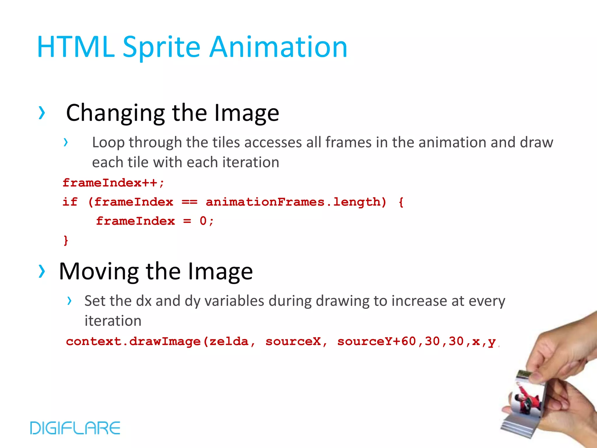HTML Sprite Animation
› Changing the Image
  ›    Loop through the tiles accesses all frames in the animation and draw
       each tile with each iteration
  frameIndex++;
  if (frameIndex == animationFrames.length) {
      frameIndex = 0;
  }

› Moving the Image
  › Set the dx and dy variables during drawing to increase at every
      iteration
  context.drawImage(zelda, sourceX, sourceY+60,30,30,x,y,30,30);
 