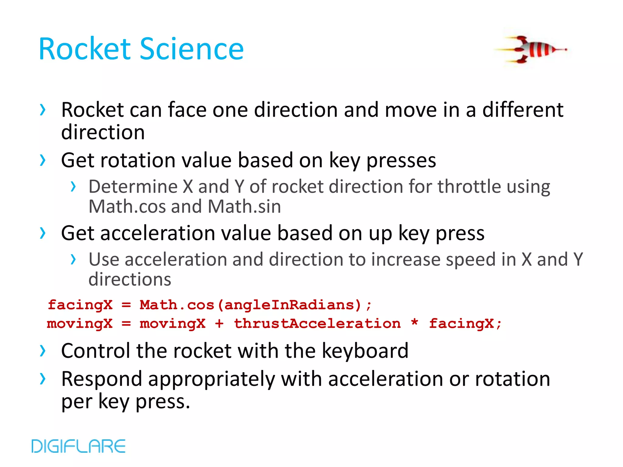 Rocket Science
› Rocket can face one direction and move in a different
  direction
› Get rotation value based on key presses
   › Determine X and Y of rocket direction for throttle using
     Math.cos and Math.sin
› Get acceleration value based on up key press
   › Use acceleration and direction to increase speed in X and Y
     directions
 facingX = Math.cos(angleInRadians);
 movingX = movingX + thrustAcceleration * facingX;
› Control the rocket with the keyboard
› Respond appropriately with acceleration or rotation
  per key press.
 