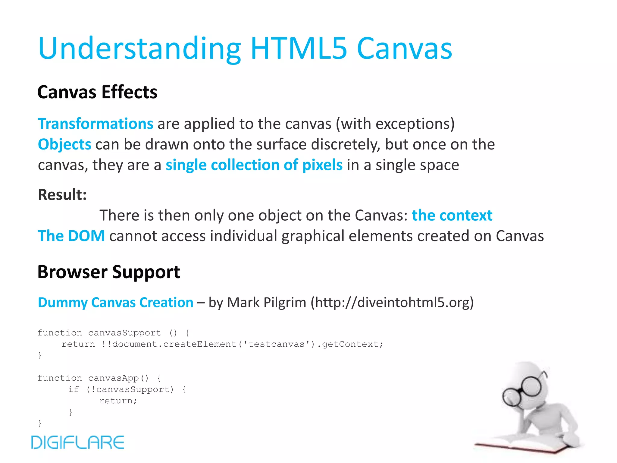 Understanding HTML5 Canvas
Canvas Effects
Transformations are applied to the canvas (with exceptions)
Objects can be drawn onto the surface discretely, but once on the
canvas, they are a single collection of pixels in a single space
Result:
       There is then only one object on the Canvas: the context
The DOM cannot access individual graphical elements created on Canvas

Browser Support
Dummy Canvas Creation – by Mark Pilgrim (http://diveintohtml5.org)
function canvasSupport () {
    return !!document.createElement('testcanvas').getContext;
}

function canvasApp() {
     if (!canvasSupport) {
           return;
     }
}
 
