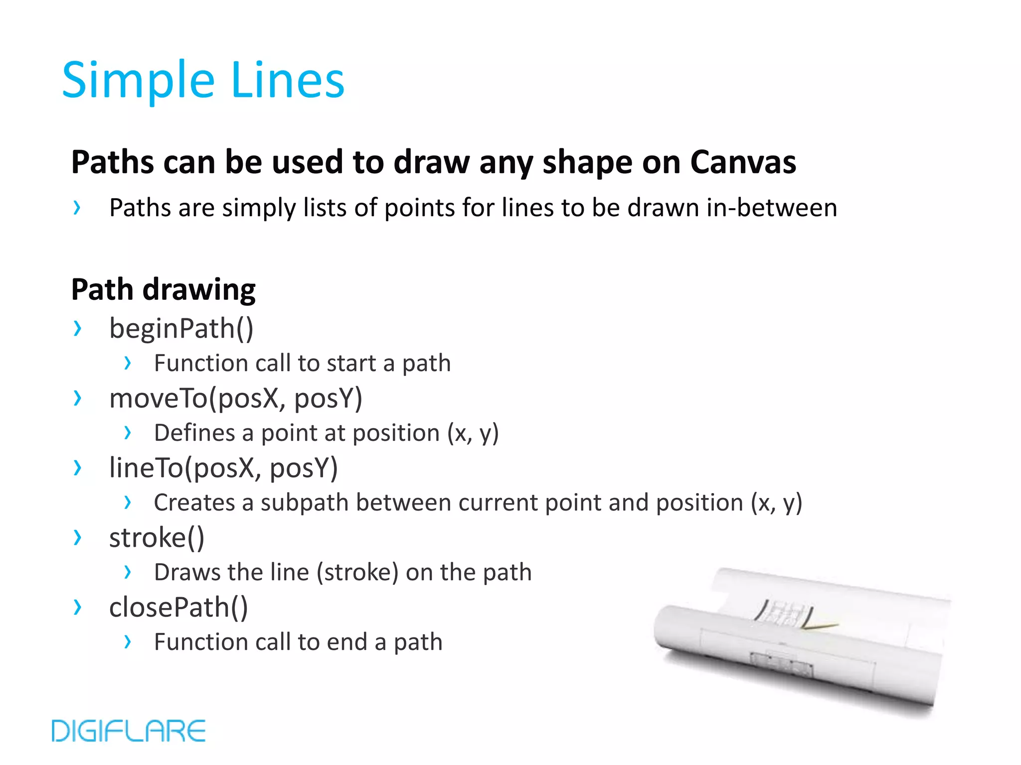 Simple Lines
Paths can be used to draw any shape on Canvas
› Paths are simply lists of points for lines to be drawn in-between

Path drawing
› beginPath()
      › Function call to start a path
›   moveTo(posX, posY)
      › Defines a point at position (x, y)
›   lineTo(posX, posY)
      › Creates a subpath between current point and position (x, y)
›   stroke()
      › Draws the line (stroke) on the path
›   closePath()
      › Function call to end a path
 