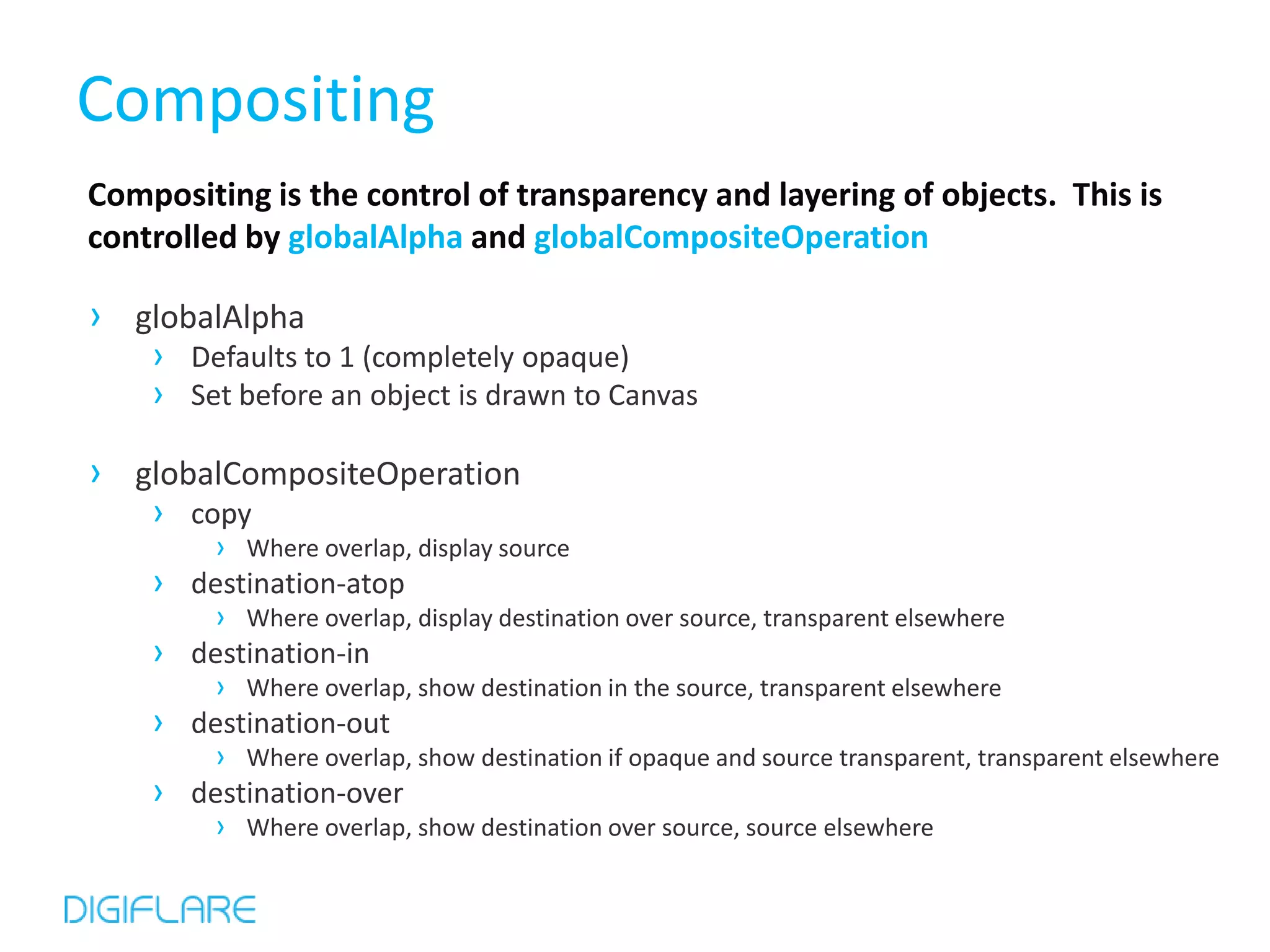 Compositing
Compositing is the control of transparency and layering of objects. This is
controlled by globalAlpha and globalCompositeOperation

› globalAlpha
    › Defaults to 1 (completely opaque)
    › Set before an object is drawn to Canvas

› globalCompositeOperation
    › copy
         › Where overlap, display source
    ›   destination-atop
         › Where overlap, display destination over source, transparent elsewhere
    ›   destination-in
         › Where overlap, show destination in the source, transparent elsewhere
    ›   destination-out
         › Where overlap, show destination if opaque and source transparent, transparent elsewhere
    ›   destination-over
         › Where overlap, show destination over source, source elsewhere
 