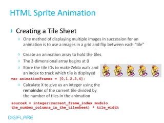 HTML Sprite Animation
› Creating a Tile Sheet
   › One method of displaying multiple images in succession for an
     animation is to use a images in a grid and flip between each “tile”

   › Create an animation array to hold the tiles
   › The 2-dimensional array begins at 0
   › Store the tile IDs to make Zelda walk and
     an index to track which tile is displayed
var animationFrames = [0,1,2,3,4];
   › Calculate X to give us an integer using the
     remainder of the current tile divided by
     the number of tiles in the animation
sourceX = integer(current_frame_index modulo
the_number_columns_in_the_tilesheet) * tile_width
 