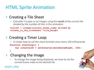 HTML Sprite Animation
› Creating a Tile Sheet
  › Calculate Y to give us an integer using the result of the current tile
      divided by the number of tiles in the animation
  sourceY = integer(current_frame_index divided by
  columns_in_the_tilesheet) *tile_height


› Creating a Timer Loop
  › A simple loop to call the move function once every 150 milliseconds
  function startLoop() {
      var intervalID = setInterval(moveZeldaRight, 150);
  }

› Changing the Image
  ›    To change the image being displayed, we have to set the
       current frame index to the desired tile
 