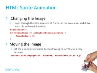 HTML Sprite Animation
› Changing the Image
  ›    Loop through the tiles accesses all frames in the animation and draw
       each tile with each iteration
  frameIndex++;
  if (frameIndex == animationFrames.length) {
      frameIndex = 0;
  }

› Moving the Image
  › Set the dx and dy variables during drawing to increase at every
      iteration
  context.drawImage(zelda, sourceX, sourceY+60,30,30,x,y,30,30);
 