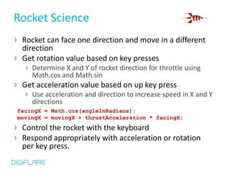 Rocket Science
› Rocket can face one direction and move in a different
  direction
› Get rotation value based on key presses
   › Determine X and Y of rocket direction for throttle using
     Math.cos and Math.sin
› Get acceleration value based on up key press
   › Use acceleration and direction to increase speed in X and Y
     directions
 facingX = Math.cos(angleInRadians);
 movingX = movingX + thrustAcceleration * facingX;
› Control the rocket with the keyboard
› Respond appropriately with acceleration or rotation
  per key press.
 
