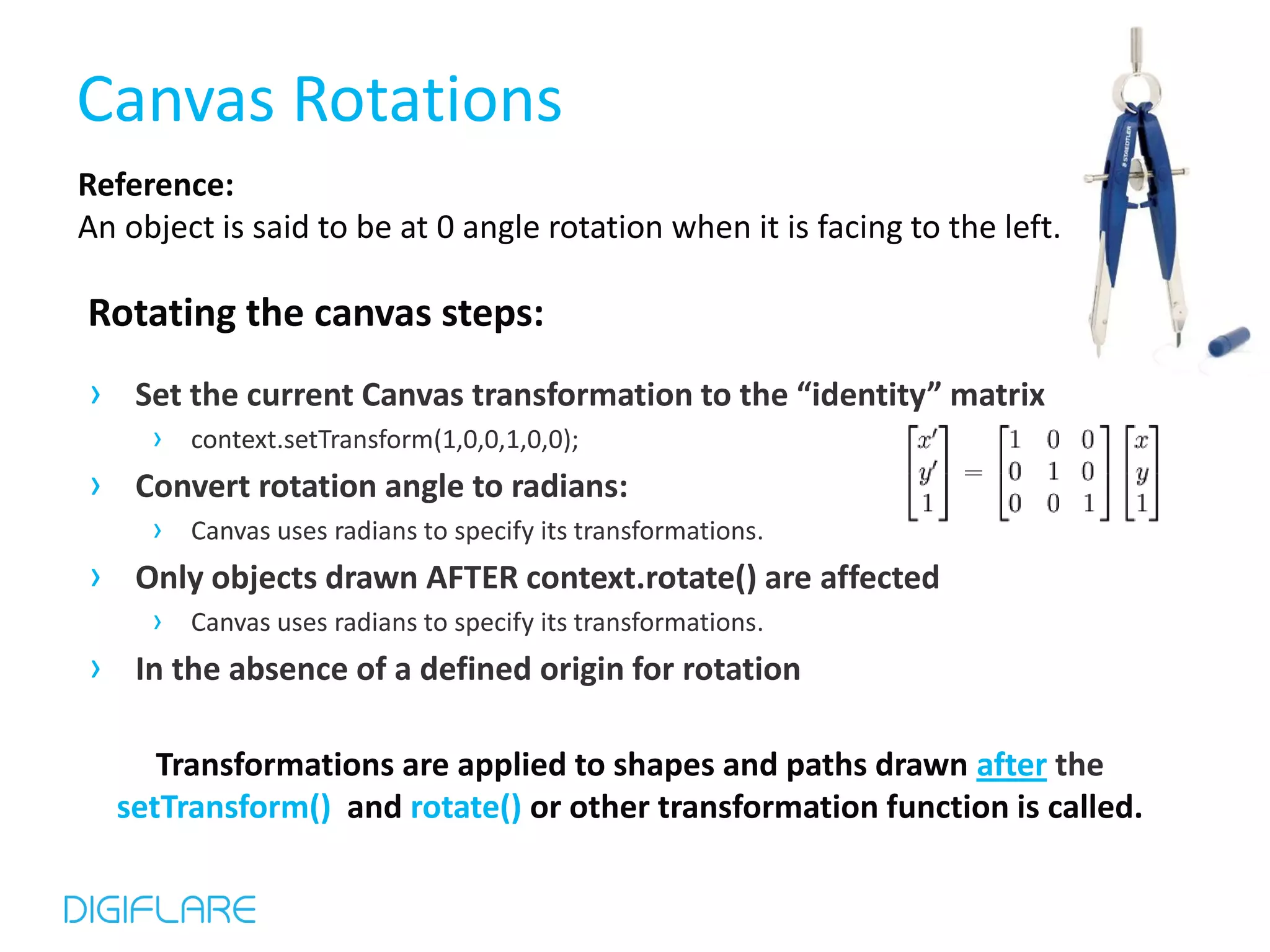 Canvas Rotations Reference: An object is said to be at 0 angle rotation when it is facing to the left. Rotating the canvas steps: › Set the current Canvas transformation to the “identity” matrix › context.setTransform(1,0,0,1,0,0); › Convert rotation angle to radians: › Canvas uses radians to specify its transformations. › Only objects drawn AFTER context.rotate() are affected › Canvas uses radians to specify its transformations. › In the absence of a defined origin for rotation Transformations are applied to shapes and paths drawn after the setTransform() and rotate() or other transformation function is called. 