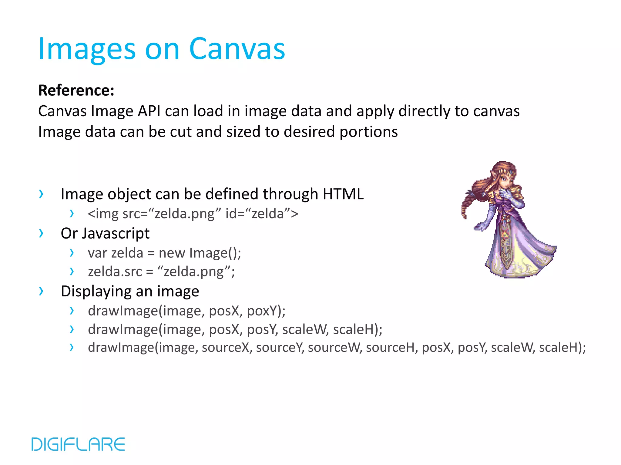 Images on Canvas Reference: Canvas Image API can load in image data and apply directly to canvas Image data can be cut and sized to desired portions › Image object can be defined through HTML › <img src=“zelda.png” id=“zelda”> › Or Javascript › var zelda = new Image(); › zelda.src = “zelda.png”; › Displaying an image › drawImage(image, posX, poxY); › drawImage(image, posX, posY, scaleW, scaleH); › drawImage(image, sourceX, sourceY, sourceW, sourceH, posX, posY, scaleW, scaleH); 
