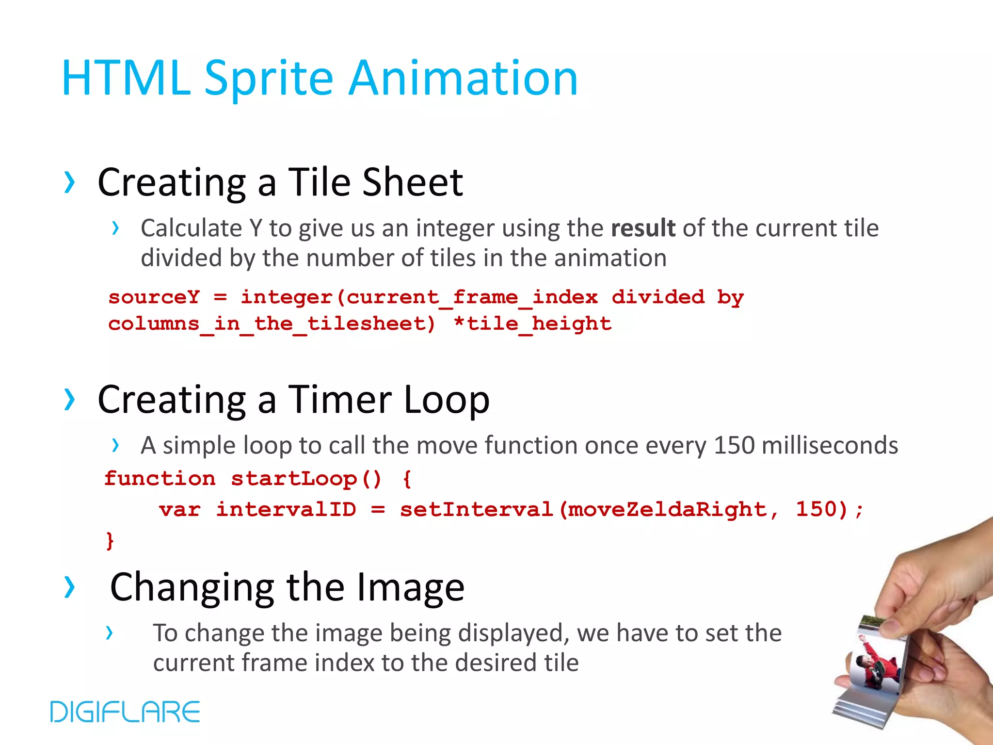 HTML Sprite Animation › Creating a Tile Sheet › Calculate Y to give us an integer using the result of the current tile divided by the number of tiles in the animation sourceY = integer(current_frame_index divided by columns_in_the_tilesheet) *tile_height › Creating a Timer Loop › A simple loop to call the move function once every 150 milliseconds function startLoop() { var intervalID = setInterval(moveZeldaRight, 150); } › Changing the Image › To change the image being displayed, we have to set the current frame index to the desired tile 