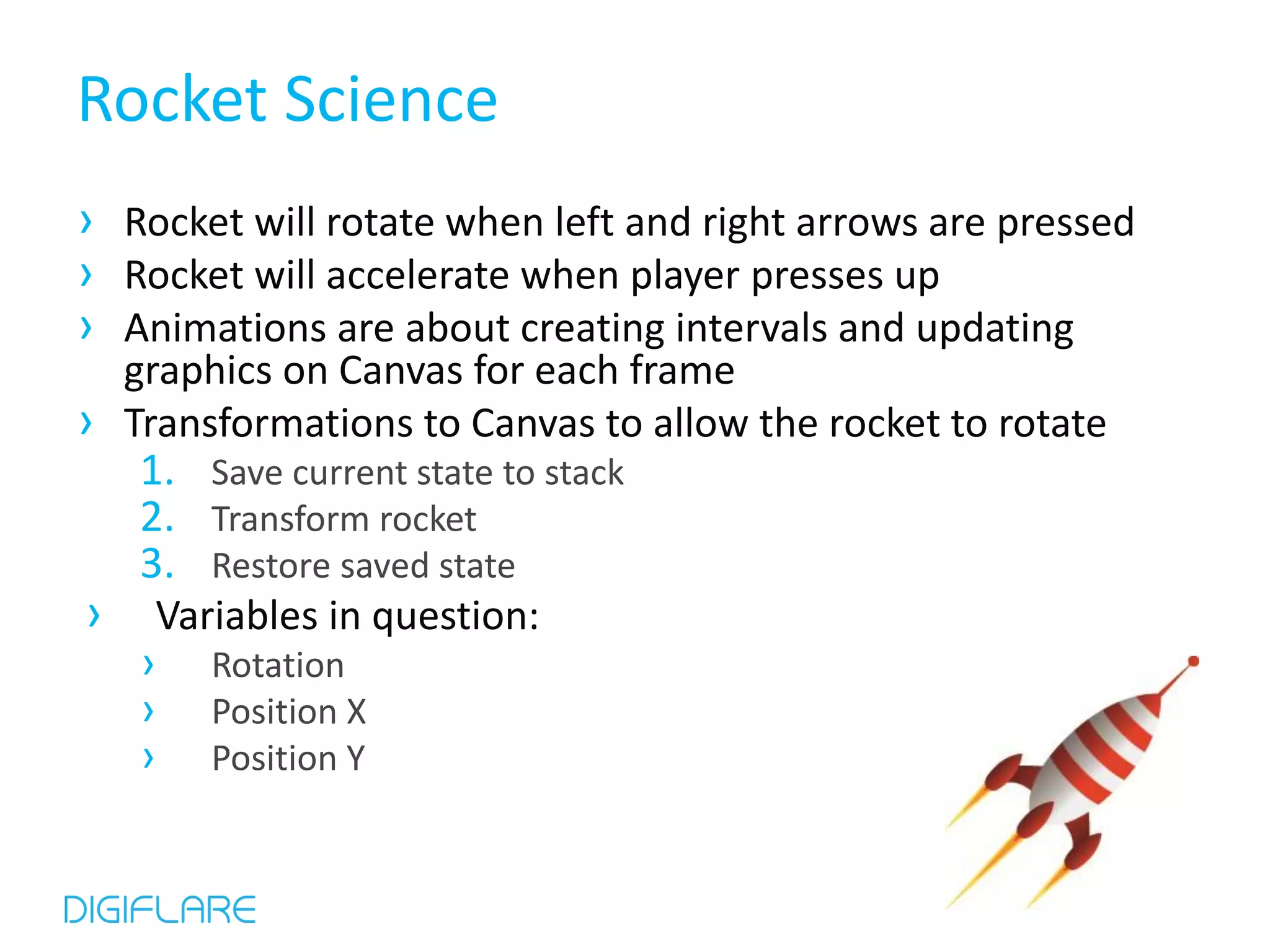 Rocket Science › Rocket will rotate when left and right arrows are pressed › Rocket will accelerate when player presses up › Animations are about creating intervals and updating graphics on Canvas for each frame › Transformations to Canvas to allow the rocket to rotate 1. Save current state to stack 2. Transform rocket 3. Restore saved state › Variables in question: › Rotation › Position X › Position Y 