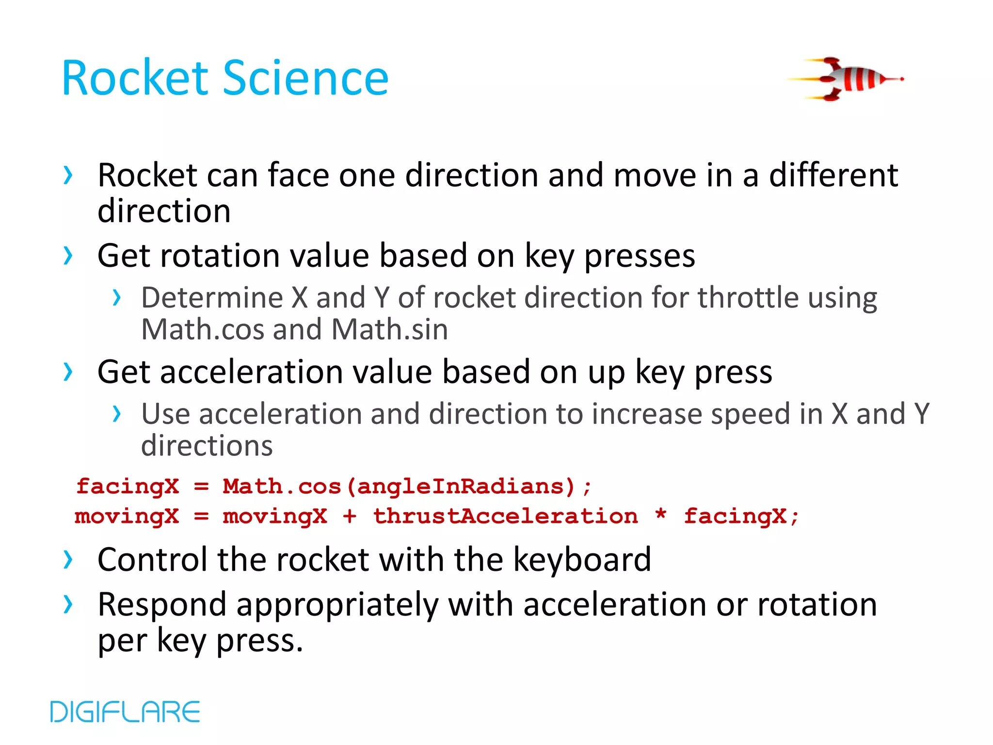 Rocket Science › Rocket can face one direction and move in a different direction › Get rotation value based on key presses › Determine X and Y of rocket direction for throttle using Math.cos and Math.sin › Get acceleration value based on up key press › Use acceleration and direction to increase speed in X and Y directions facingX = Math.cos(angleInRadians); movingX = movingX + thrustAcceleration * facingX; › Control the rocket with the keyboard › Respond appropriately with acceleration or rotation per key press. 