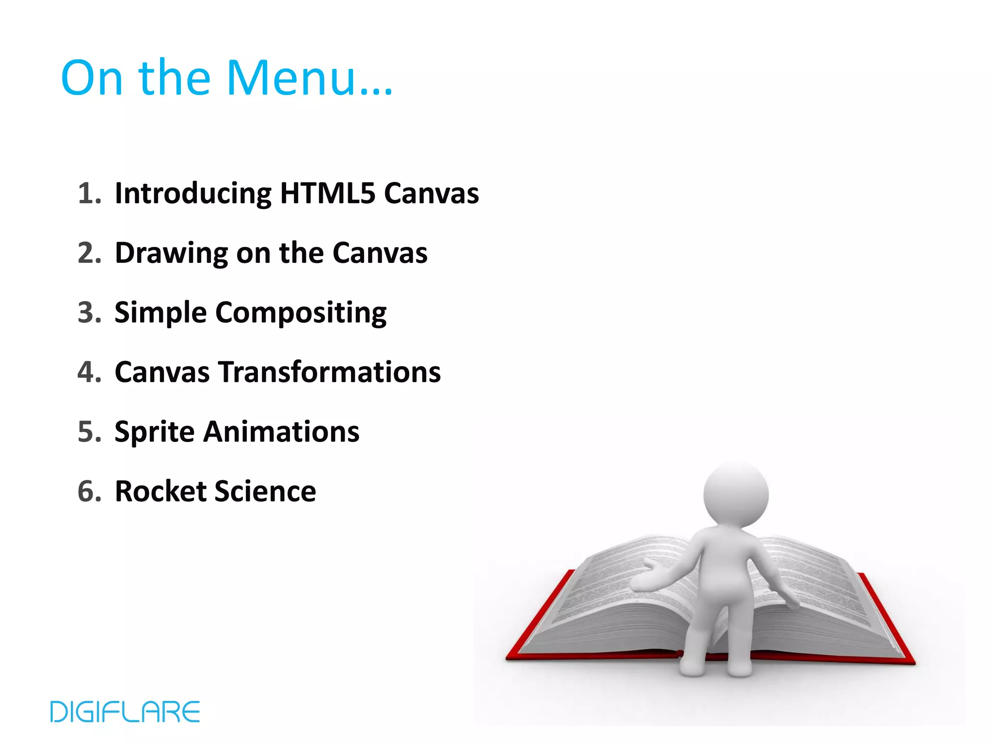 On the Menu… 1. Introducing HTML5 Canvas 2. Drawing on the Canvas 3. Simple Compositing 4. Canvas Transformations 5. Sprite Animations 6. Rocket Science 