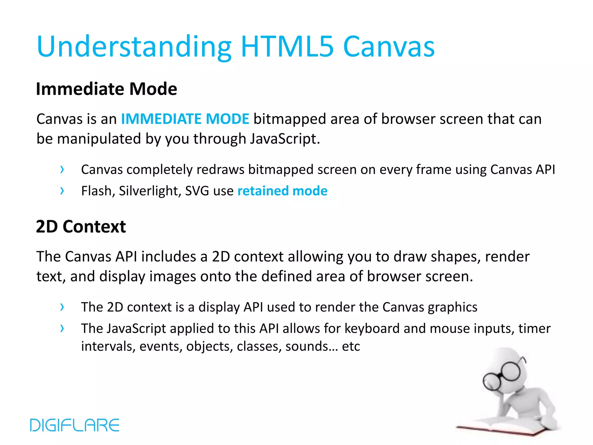 Understanding HTML5 Canvas Immediate Mode Canvas is an IMMEDIATE MODE bitmapped area of browser screen that can be manipulated by you through JavaScript. › Canvas completely redraws bitmapped screen on every frame using Canvas API › Flash, Silverlight, SVG use retained mode 2D Context The Canvas API includes a 2D context allowing you to draw shapes, render text, and display images onto the defined area of browser screen. › The 2D context is a display API used to render the Canvas graphics › The JavaScript applied to this API allows for keyboard and mouse inputs, timer intervals, events, objects, classes, sounds… etc 