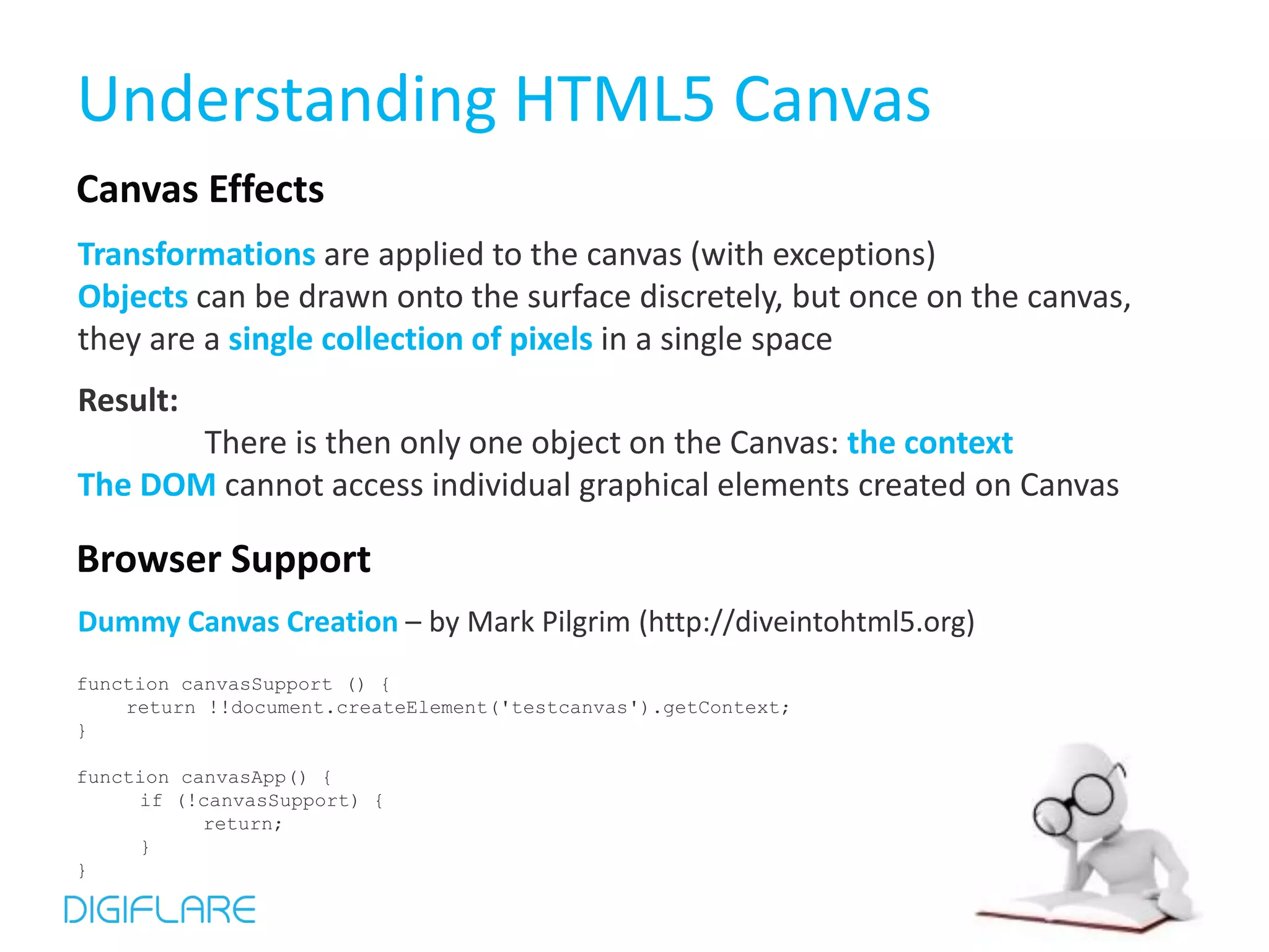 Understanding HTML5 Canvas Canvas Effects Transformations are applied to the canvas (with exceptions) Objects can be drawn onto the surface discretely, but once on the canvas, they are a single collection of pixels in a single space Result: There is then only one object on the Canvas: the context The DOM cannot access individual graphical elements created on Canvas Browser Support Dummy Canvas Creation – by Mark Pilgrim (http://diveintohtml5.org) function canvasSupport () { return !!document.createElement('testcanvas').getContext; } function canvasApp() { if (!canvasSupport) { return; } } 