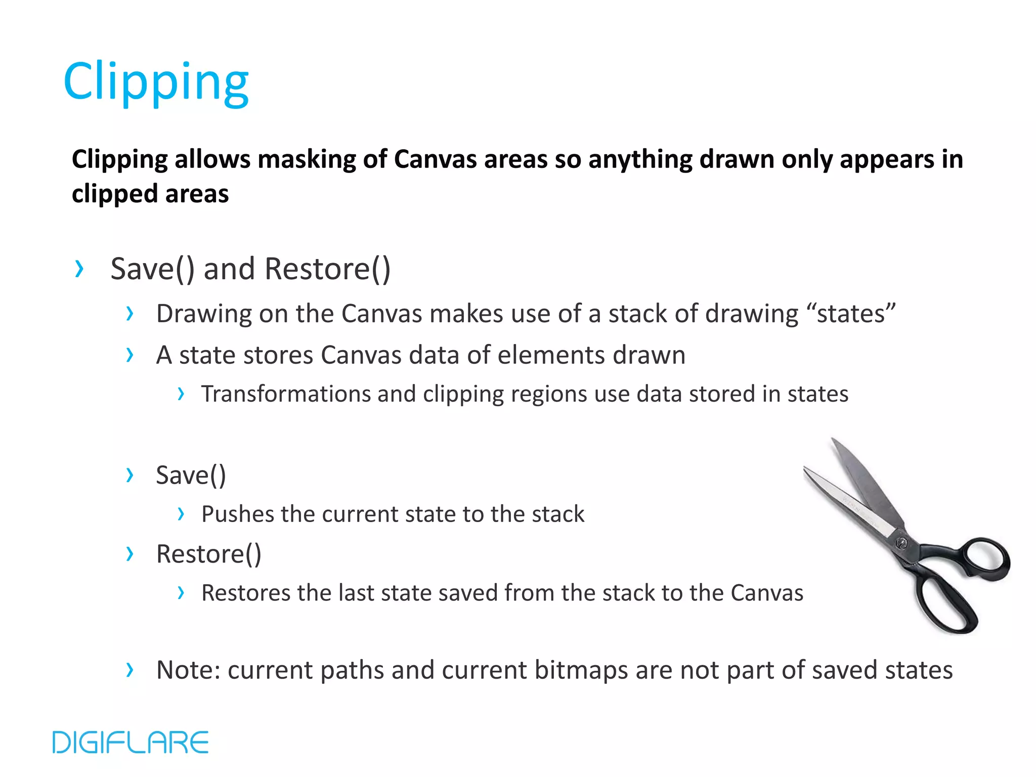 Clipping Clipping allows masking of Canvas areas so anything drawn only appears in clipped areas › Save() and Restore() › Drawing on the Canvas makes use of a stack of drawing “states” › A state stores Canvas data of elements drawn › Transformations and clipping regions use data stored in states › Save() › Pushes the current state to the stack › Restore() › Restores the last state saved from the stack to the Canvas › Note: current paths and current bitmaps are not part of saved states 