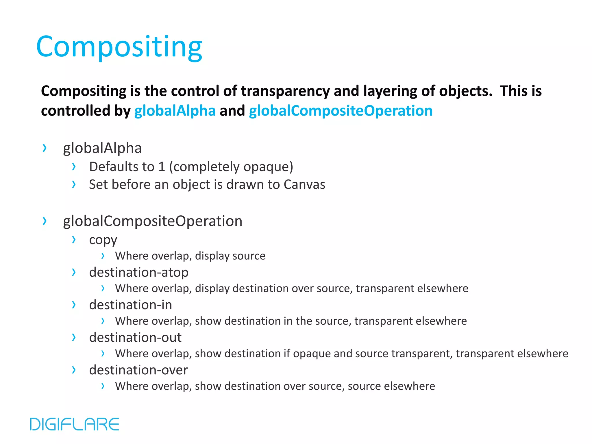 Compositing Compositing is the control of transparency and layering of objects. This is controlled by globalAlpha and globalCompositeOperation › globalAlpha › Defaults to 1 (completely opaque) › Set before an object is drawn to Canvas › globalCompositeOperation › copy › Where overlap, display source › destination-atop › Where overlap, display destination over source, transparent elsewhere › destination-in › Where overlap, show destination in the source, transparent elsewhere › destination-out › Where overlap, show destination if opaque and source transparent, transparent elsewhere › destination-over › Where overlap, show destination over source, source elsewhere 