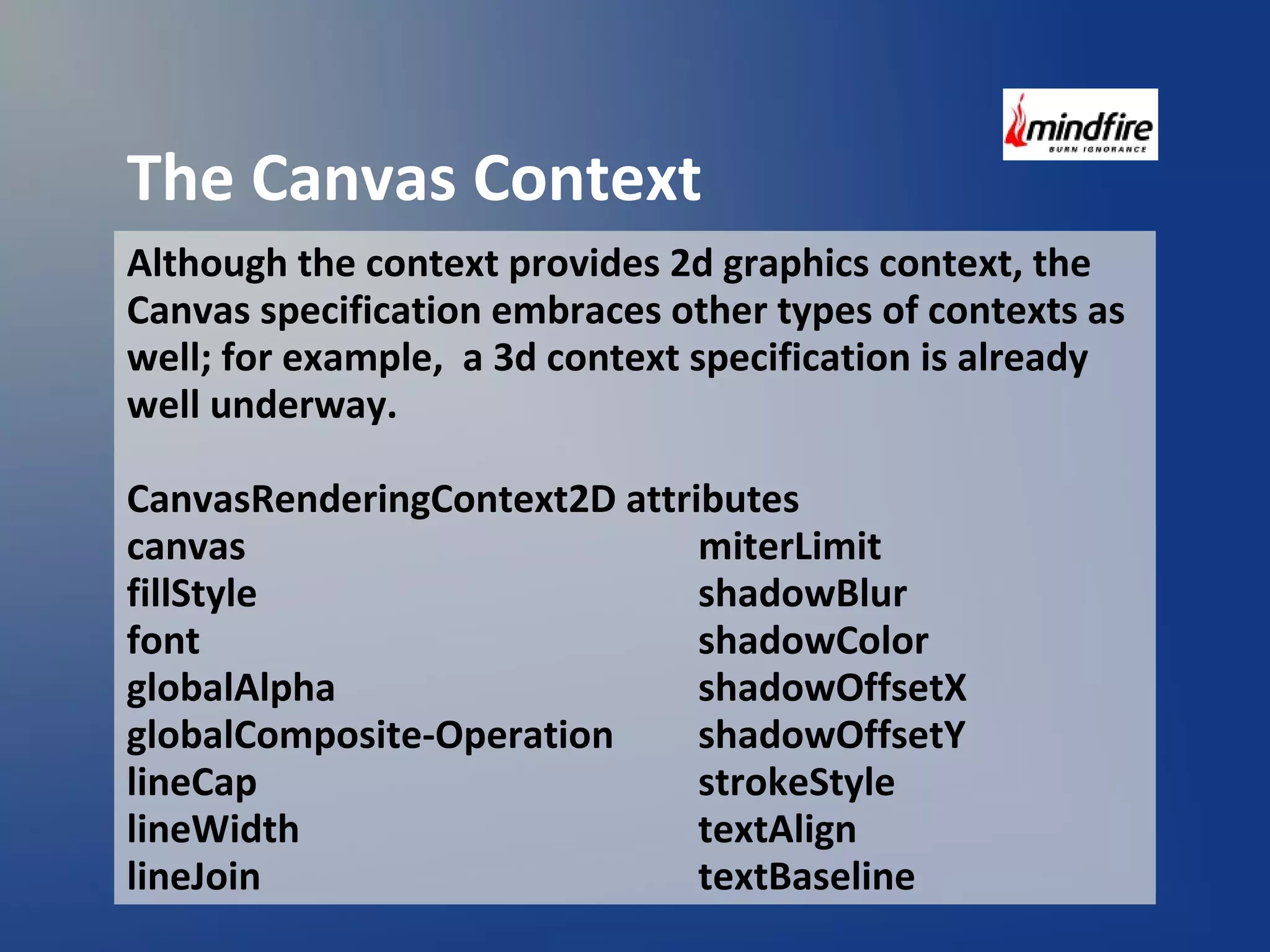 The Canvas Context 
Although the context provides 2d graphics context, the 
Canvas specification embraces other types of contexts as 
well; for example, a 3d context specification is already 
well underway. 
CanvasRenderingContext2D attributes 
canvas miterLimit 
fillStyle shadowBlur 
font shadowColor 
globalAlpha shadowOffsetX 
globalComposite-Operation shadowOffsetY 
lineCap strokeStyle 
lineWidth textAlign 
lineJoin textBaseline 
 