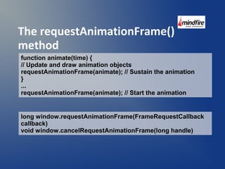 The requestAnimationFrame() 
method 
function animate(time) { 
// Update and draw animation objects 
requestAnimationFrame(animate); // Sustain the animation 
} ... 
requestAnimationFrame(animate); // Start the animation 
long window.requestAnimationFrame(FrameRequestCallback 
callback) 
void window.cancelRequestAnimationFrame(long handle) 
 