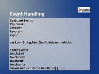 Event Handling 
Keyboard Events 
Key Events 
keydown 
keypress 
keyup 
var key = String.fromCharCode(event.which); 
Touch Events 
touchstart 
touchmove 
touchend 
touchcancel 
canvas.ontouchstart = function(e) {…..... 
 