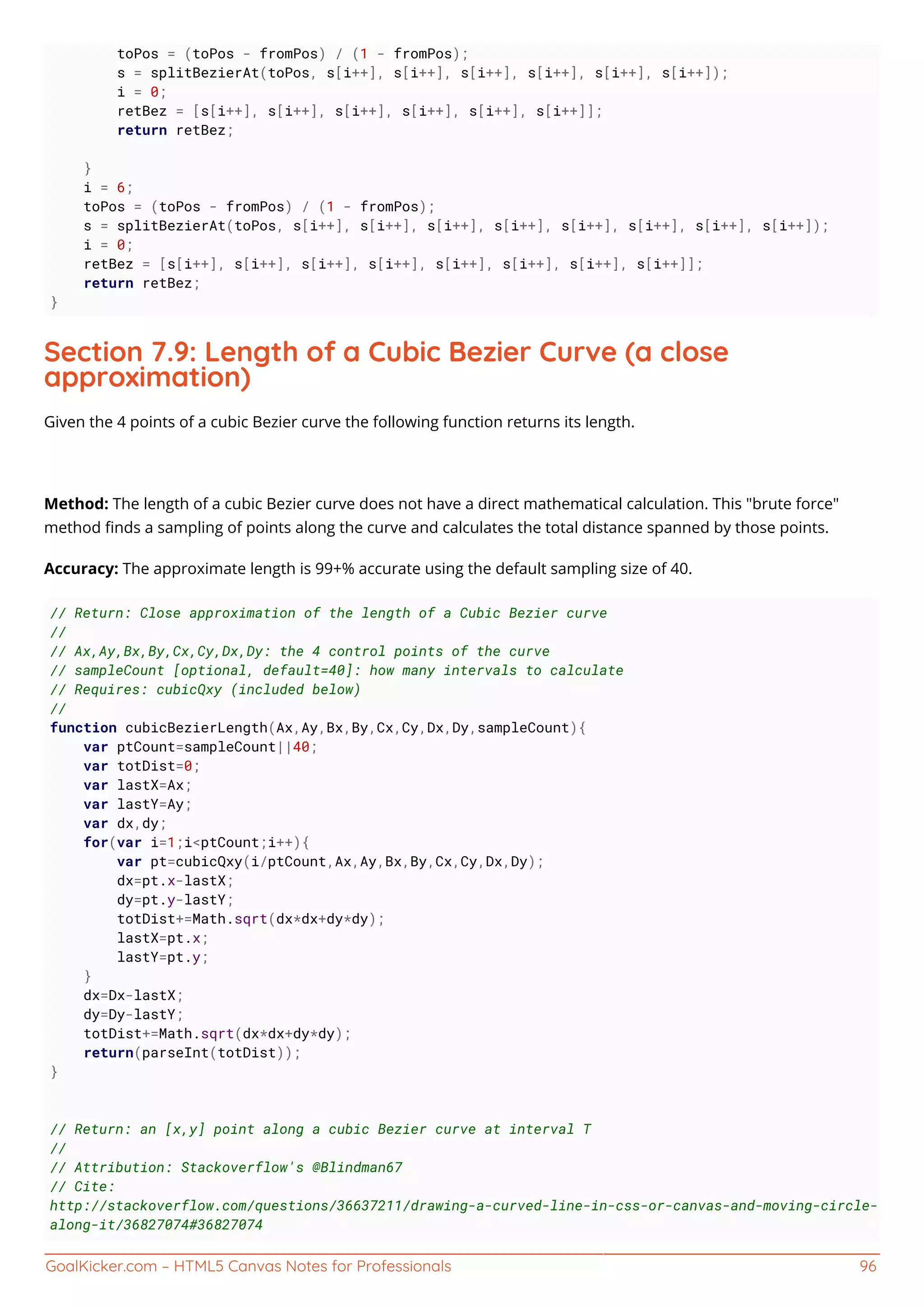 GoalKicker.com – HTML5 Canvas Notes for Professionals 96
toPos = (toPos - fromPos) / (1 - fromPos);
s = splitBezierAt(toPos, s[i++], s[i++], s[i++], s[i++], s[i++], s[i++]);
i = 0;
retBez = [s[i++], s[i++], s[i++], s[i++], s[i++], s[i++]];
return retBez;
}
i = 6;
toPos = (toPos - fromPos) / (1 - fromPos);
s = splitBezierAt(toPos, s[i++], s[i++], s[i++], s[i++], s[i++], s[i++], s[i++], s[i++]);
i = 0;
retBez = [s[i++], s[i++], s[i++], s[i++], s[i++], s[i++], s[i++], s[i++]];
return retBez;
}
Section 7.9: Length of a Cubic Bezier Curve (a close
approximation)
Given the 4 points of a cubic Bezier curve the following function returns its length.
Method: The length of a cubic Bezier curve does not have a direct mathematical calculation. This "brute force"
method ﬁnds a sampling of points along the curve and calculates the total distance spanned by those points.
Accuracy: The approximate length is 99+% accurate using the default sampling size of 40.
// Return: Close approximation of the length of a Cubic Bezier curve
//
// Ax,Ay,Bx,By,Cx,Cy,Dx,Dy: the 4 control points of the curve
// sampleCount [optional, default=40]: how many intervals to calculate
// Requires: cubicQxy (included below)
//
function cubicBezierLength(Ax,Ay,Bx,By,Cx,Cy,Dx,Dy,sampleCount){
var ptCount=sampleCount||40;
var totDist=0;
var lastX=Ax;
var lastY=Ay;
var dx,dy;
for(var i=1;i<ptCount;i++){
var pt=cubicQxy(i/ptCount,Ax,Ay,Bx,By,Cx,Cy,Dx,Dy);
dx=pt.x-lastX;
dy=pt.y-lastY;
totDist+=Math.sqrt(dx*dx+dy*dy);
lastX=pt.x;
lastY=pt.y;
}
dx=Dx-lastX;
dy=Dy-lastY;
totDist+=Math.sqrt(dx*dx+dy*dy);
return(parseInt(totDist));
}
// Return: an [x,y] point along a cubic Bezier curve at interval T
//
// Attribution: Stackoverflow's @Blindman67
// Cite:
http://stackoverflow.com/questions/36637211/drawing-a-curved-line-in-css-or-canvas-and-moving-circle-
along-it/36827074#36827074
 