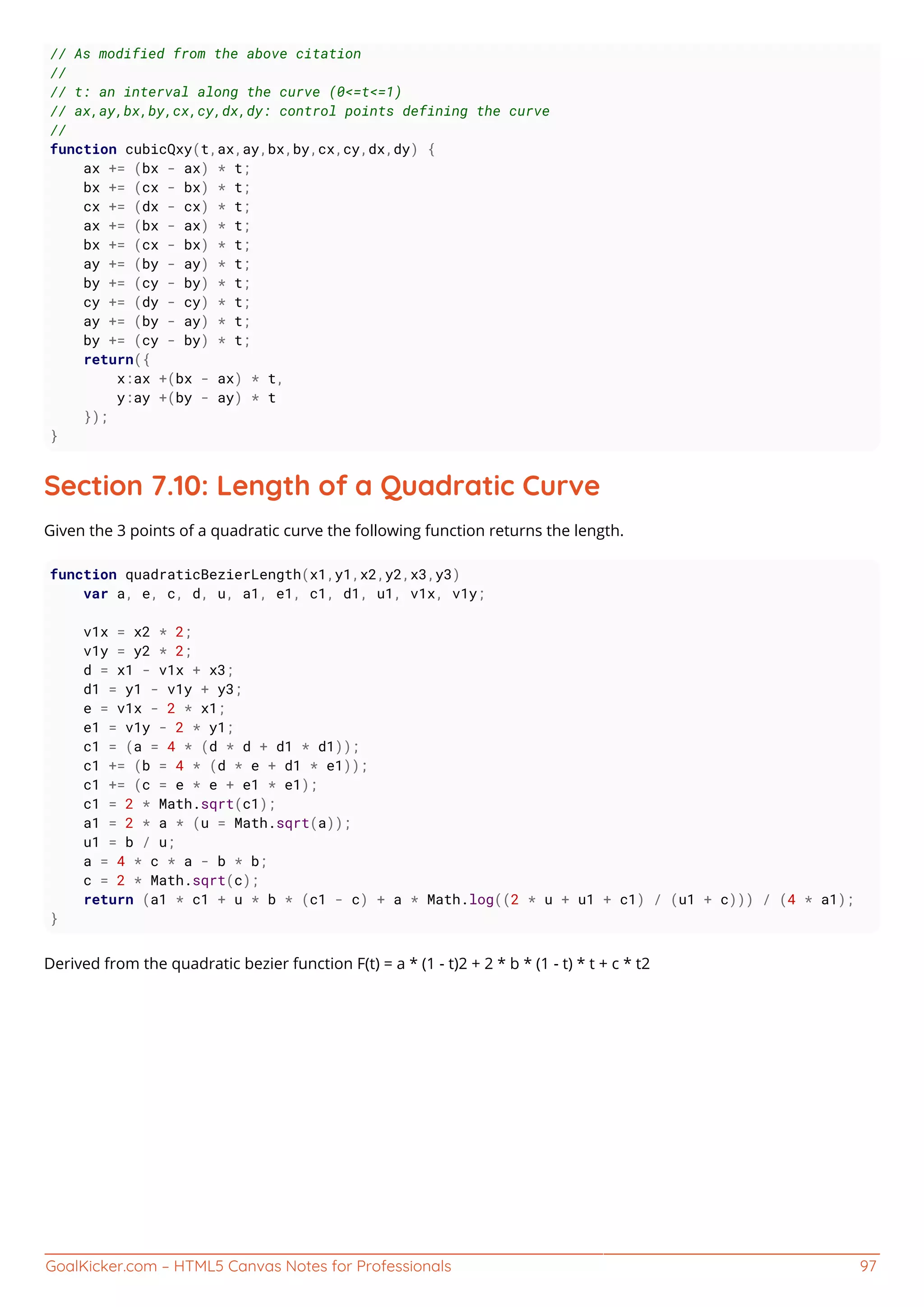 GoalKicker.com – HTML5 Canvas Notes for Professionals 97
// As modified from the above citation
//
// t: an interval along the curve (0<=t<=1)
// ax,ay,bx,by,cx,cy,dx,dy: control points defining the curve
//
function cubicQxy(t,ax,ay,bx,by,cx,cy,dx,dy) {
ax += (bx - ax) * t;
bx += (cx - bx) * t;
cx += (dx - cx) * t;
ax += (bx - ax) * t;
bx += (cx - bx) * t;
ay += (by - ay) * t;
by += (cy - by) * t;
cy += (dy - cy) * t;
ay += (by - ay) * t;
by += (cy - by) * t;
return({
x:ax +(bx - ax) * t,
y:ay +(by - ay) * t
});
}
Section 7.10: Length of a Quadratic Curve
Given the 3 points of a quadratic curve the following function returns the length.
function quadraticBezierLength(x1,y1,x2,y2,x3,y3)
var a, e, c, d, u, a1, e1, c1, d1, u1, v1x, v1y;
v1x = x2 * 2;
v1y = y2 * 2;
d = x1 - v1x + x3;
d1 = y1 - v1y + y3;
e = v1x - 2 * x1;
e1 = v1y - 2 * y1;
c1 = (a = 4 * (d * d + d1 * d1));
c1 += (b = 4 * (d * e + d1 * e1));
c1 += (c = e * e + e1 * e1);
c1 = 2 * Math.sqrt(c1);
a1 = 2 * a * (u = Math.sqrt(a));
u1 = b / u;
a = 4 * c * a - b * b;
c = 2 * Math.sqrt(c);
return (a1 * c1 + u * b * (c1 - c) + a * Math.log((2 * u + u1 + c1) / (u1 + c))) / (4 * a1);
}
Derived from the quadratic bezier function F(t) = a * (1 - t)2 + 2 * b * (1 - t) * t + c * t2
 