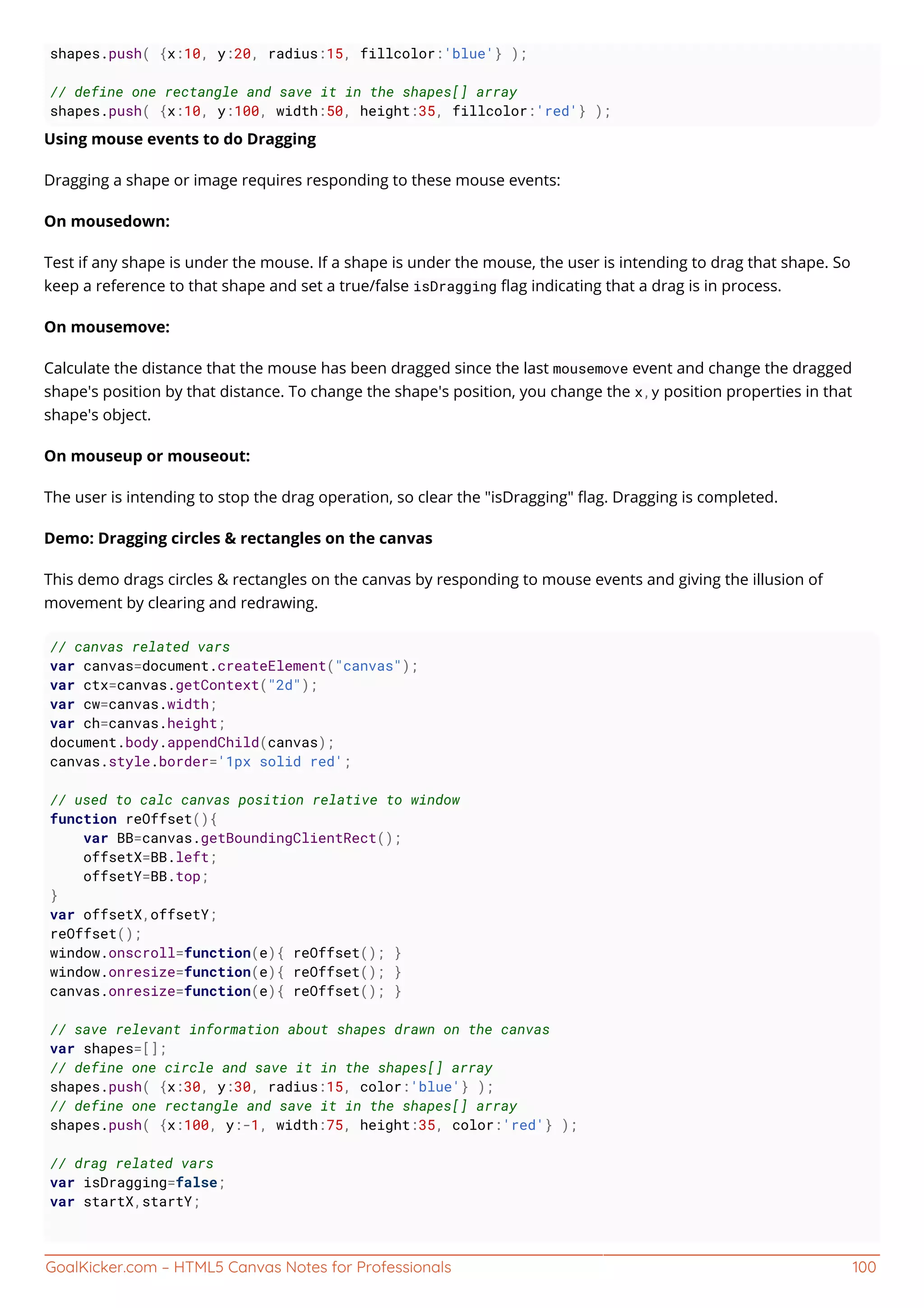 GoalKicker.com – HTML5 Canvas Notes for Professionals 100
shapes.push( {x:10, y:20, radius:15, fillcolor:'blue'} );
// define one rectangle and save it in the shapes[] array
shapes.push( {x:10, y:100, width:50, height:35, fillcolor:'red'} );
Using mouse events to do Dragging
Dragging a shape or image requires responding to these mouse events:
On mousedown:
Test if any shape is under the mouse. If a shape is under the mouse, the user is intending to drag that shape. So
keep a reference to that shape and set a true/false isDragging ﬂag indicating that a drag is in process.
On mousemove:
Calculate the distance that the mouse has been dragged since the last mousemove event and change the dragged
shape's position by that distance. To change the shape's position, you change the x,y position properties in that
shape's object.
On mouseup or mouseout:
The user is intending to stop the drag operation, so clear the "isDragging" ﬂag. Dragging is completed.
Demo: Dragging circles & rectangles on the canvas
This demo drags circles & rectangles on the canvas by responding to mouse events and giving the illusion of
movement by clearing and redrawing.
// canvas related vars
var canvas=document.createElement("canvas");
var ctx=canvas.getContext("2d");
var cw=canvas.width;
var ch=canvas.height;
document.body.appendChild(canvas);
canvas.style.border='1px solid red';
// used to calc canvas position relative to window
function reOffset(){
var BB=canvas.getBoundingClientRect();
offsetX=BB.left;
offsetY=BB.top;
}
var offsetX,offsetY;
reOffset();
window.onscroll=function(e){ reOffset(); }
window.onresize=function(e){ reOffset(); }
canvas.onresize=function(e){ reOffset(); }
// save relevant information about shapes drawn on the canvas
var shapes=[];
// define one circle and save it in the shapes[] array
shapes.push( {x:30, y:30, radius:15, color:'blue'} );
// define one rectangle and save it in the shapes[] array
shapes.push( {x:100, y:-1, width:75, height:35, color:'red'} );
// drag related vars
var isDragging=false;
var startX,startY;
 