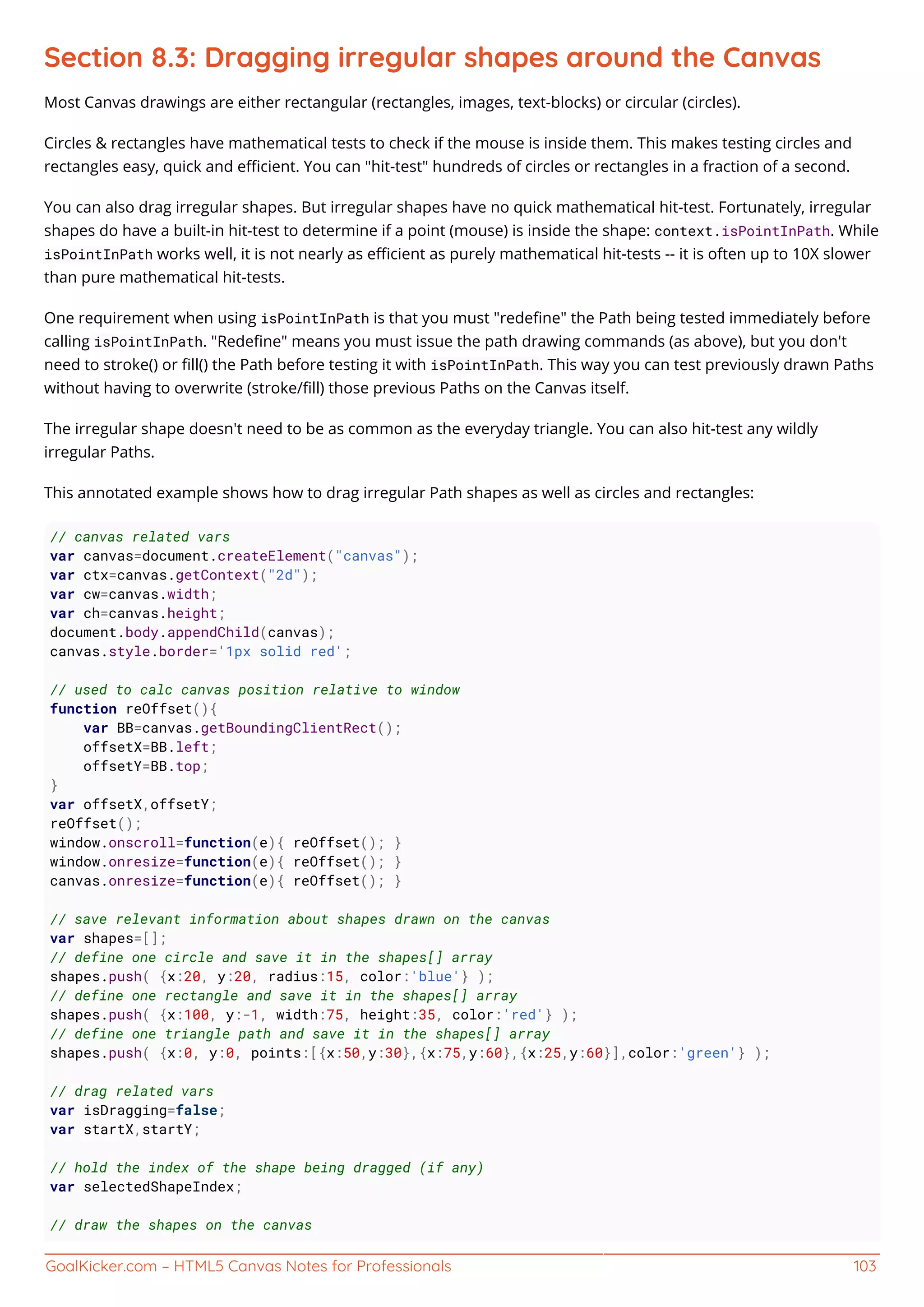 GoalKicker.com – HTML5 Canvas Notes for Professionals 103
Section 8.3: Dragging irregular shapes around the Canvas
Most Canvas drawings are either rectangular (rectangles, images, text-blocks) or circular (circles).
Circles & rectangles have mathematical tests to check if the mouse is inside them. This makes testing circles and
rectangles easy, quick and eﬃcient. You can "hit-test" hundreds of circles or rectangles in a fraction of a second.
You can also drag irregular shapes. But irregular shapes have no quick mathematical hit-test. Fortunately, irregular
shapes do have a built-in hit-test to determine if a point (mouse) is inside the shape: context.isPointInPath. While
isPointInPath works well, it is not nearly as eﬃcient as purely mathematical hit-tests -- it is often up to 10X slower
than pure mathematical hit-tests.
One requirement when using isPointInPath is that you must "redeﬁne" the Path being tested immediately before
calling isPointInPath. "Redeﬁne" means you must issue the path drawing commands (as above), but you don't
need to stroke() or ﬁll() the Path before testing it with isPointInPath. This way you can test previously drawn Paths
without having to overwrite (stroke/ﬁll) those previous Paths on the Canvas itself.
The irregular shape doesn't need to be as common as the everyday triangle. You can also hit-test any wildly
irregular Paths.
This annotated example shows how to drag irregular Path shapes as well as circles and rectangles:
// canvas related vars
var canvas=document.createElement("canvas");
var ctx=canvas.getContext("2d");
var cw=canvas.width;
var ch=canvas.height;
document.body.appendChild(canvas);
canvas.style.border='1px solid red';
// used to calc canvas position relative to window
function reOffset(){
var BB=canvas.getBoundingClientRect();
offsetX=BB.left;
offsetY=BB.top;
}
var offsetX,offsetY;
reOffset();
window.onscroll=function(e){ reOffset(); }
window.onresize=function(e){ reOffset(); }
canvas.onresize=function(e){ reOffset(); }
// save relevant information about shapes drawn on the canvas
var shapes=[];
// define one circle and save it in the shapes[] array
shapes.push( {x:20, y:20, radius:15, color:'blue'} );
// define one rectangle and save it in the shapes[] array
shapes.push( {x:100, y:-1, width:75, height:35, color:'red'} );
// define one triangle path and save it in the shapes[] array
shapes.push( {x:0, y:0, points:[{x:50,y:30},{x:75,y:60},{x:25,y:60}],color:'green'} );
// drag related vars
var isDragging=false;
var startX,startY;
// hold the index of the shape being dragged (if any)
var selectedShapeIndex;
// draw the shapes on the canvas
 