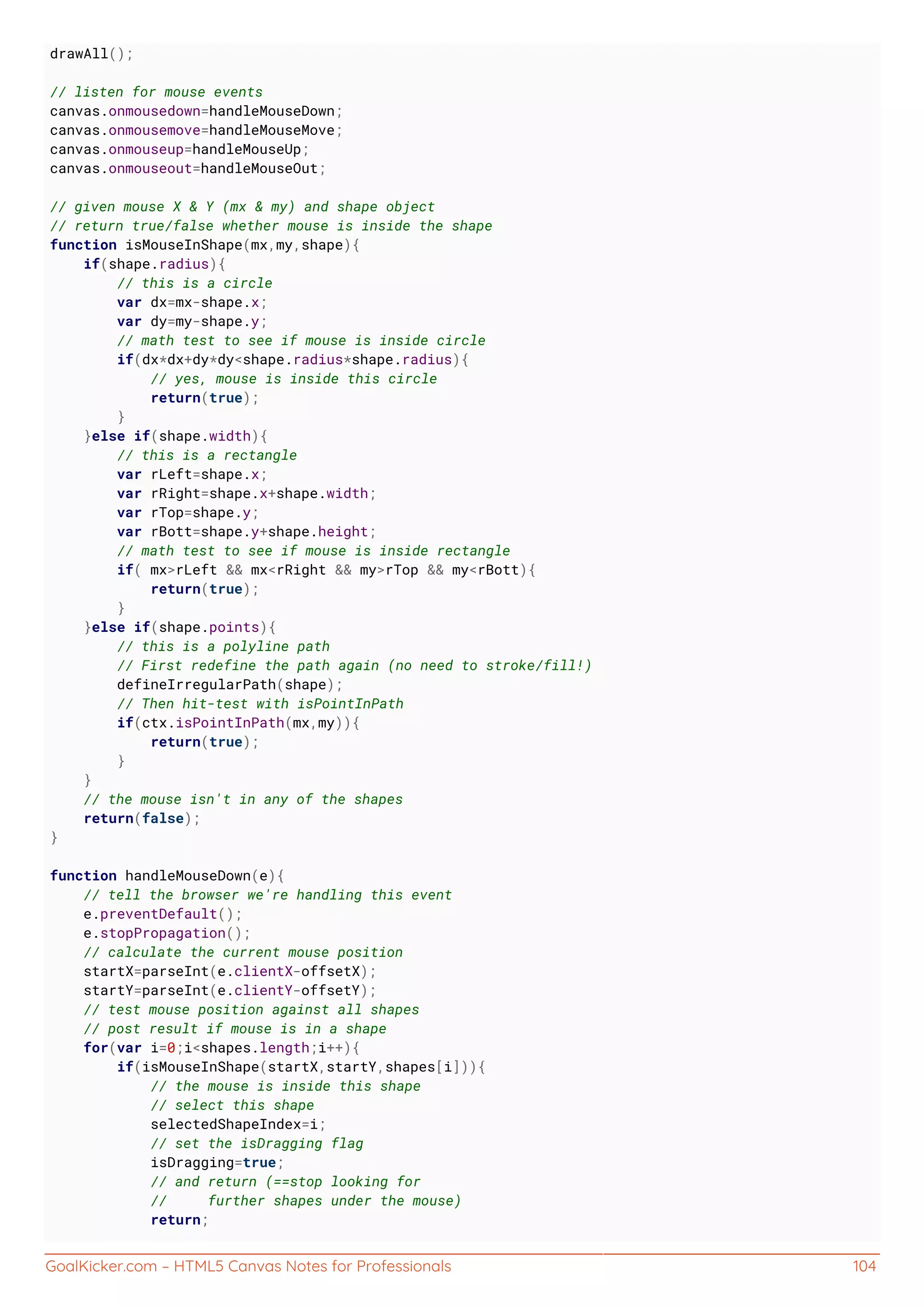 GoalKicker.com – HTML5 Canvas Notes for Professionals 104
drawAll();
// listen for mouse events
canvas.onmousedown=handleMouseDown;
canvas.onmousemove=handleMouseMove;
canvas.onmouseup=handleMouseUp;
canvas.onmouseout=handleMouseOut;
// given mouse X & Y (mx & my) and shape object
// return true/false whether mouse is inside the shape
function isMouseInShape(mx,my,shape){
if(shape.radius){
// this is a circle
var dx=mx-shape.x;
var dy=my-shape.y;
// math test to see if mouse is inside circle
if(dx*dx+dy*dy<shape.radius*shape.radius){
// yes, mouse is inside this circle
return(true);
}
}else if(shape.width){
// this is a rectangle
var rLeft=shape.x;
var rRight=shape.x+shape.width;
var rTop=shape.y;
var rBott=shape.y+shape.height;
// math test to see if mouse is inside rectangle
if( mx>rLeft && mx<rRight && my>rTop && my<rBott){
return(true);
}
}else if(shape.points){
// this is a polyline path
// First redefine the path again (no need to stroke/fill!)
defineIrregularPath(shape);
// Then hit-test with isPointInPath
if(ctx.isPointInPath(mx,my)){
return(true);
}
}
// the mouse isn't in any of the shapes
return(false);
}
function handleMouseDown(e){
// tell the browser we're handling this event
e.preventDefault();
e.stopPropagation();
// calculate the current mouse position
startX=parseInt(e.clientX-offsetX);
startY=parseInt(e.clientY-offsetY);
// test mouse position against all shapes
// post result if mouse is in a shape
for(var i=0;i<shapes.length;i++){
if(isMouseInShape(startX,startY,shapes[i])){
// the mouse is inside this shape
// select this shape
selectedShapeIndex=i;
// set the isDragging flag
isDragging=true;
// and return (==stop looking for
// further shapes under the mouse)
return;
 