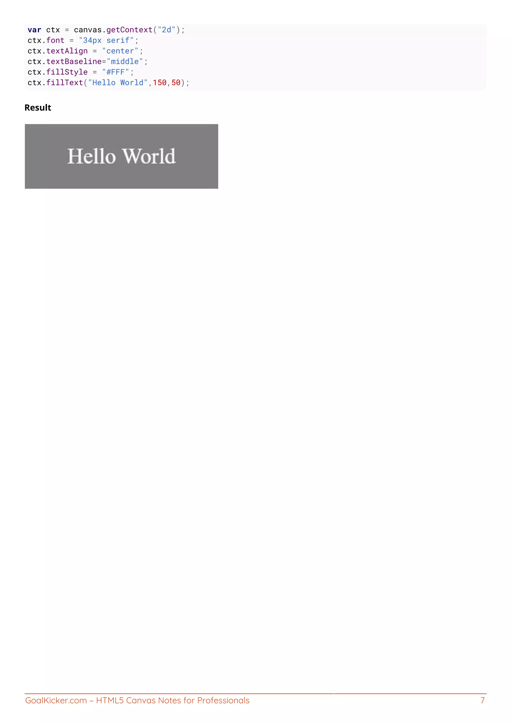 GoalKicker.com – HTML5 Canvas Notes for Professionals 7
var ctx = canvas.getContext("2d");
ctx.font = "34px serif";
ctx.textAlign = "center";
ctx.textBaseline="middle";
ctx.fillStyle = "#FFF";
ctx.fillText("Hello World",150,50);
Result
 
