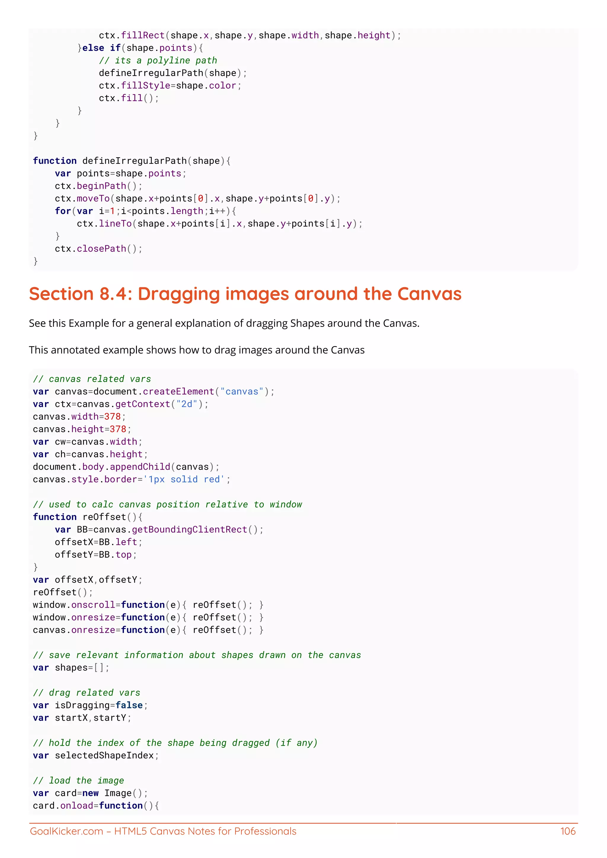 GoalKicker.com – HTML5 Canvas Notes for Professionals 106
ctx.fillRect(shape.x,shape.y,shape.width,shape.height);
}else if(shape.points){
// its a polyline path
defineIrregularPath(shape);
ctx.fillStyle=shape.color;
ctx.fill();
}
}
}
function defineIrregularPath(shape){
var points=shape.points;
ctx.beginPath();
ctx.moveTo(shape.x+points[0].x,shape.y+points[0].y);
for(var i=1;i<points.length;i++){
ctx.lineTo(shape.x+points[i].x,shape.y+points[i].y);
}
ctx.closePath();
}
Section 8.4: Dragging images around the Canvas
See this Example for a general explanation of dragging Shapes around the Canvas.
This annotated example shows how to drag images around the Canvas
// canvas related vars
var canvas=document.createElement("canvas");
var ctx=canvas.getContext("2d");
canvas.width=378;
canvas.height=378;
var cw=canvas.width;
var ch=canvas.height;
document.body.appendChild(canvas);
canvas.style.border='1px solid red';
// used to calc canvas position relative to window
function reOffset(){
var BB=canvas.getBoundingClientRect();
offsetX=BB.left;
offsetY=BB.top;
}
var offsetX,offsetY;
reOffset();
window.onscroll=function(e){ reOffset(); }
window.onresize=function(e){ reOffset(); }
canvas.onresize=function(e){ reOffset(); }
// save relevant information about shapes drawn on the canvas
var shapes=[];
// drag related vars
var isDragging=false;
var startX,startY;
// hold the index of the shape being dragged (if any)
var selectedShapeIndex;
// load the image
var card=new Image();
card.onload=function(){
 