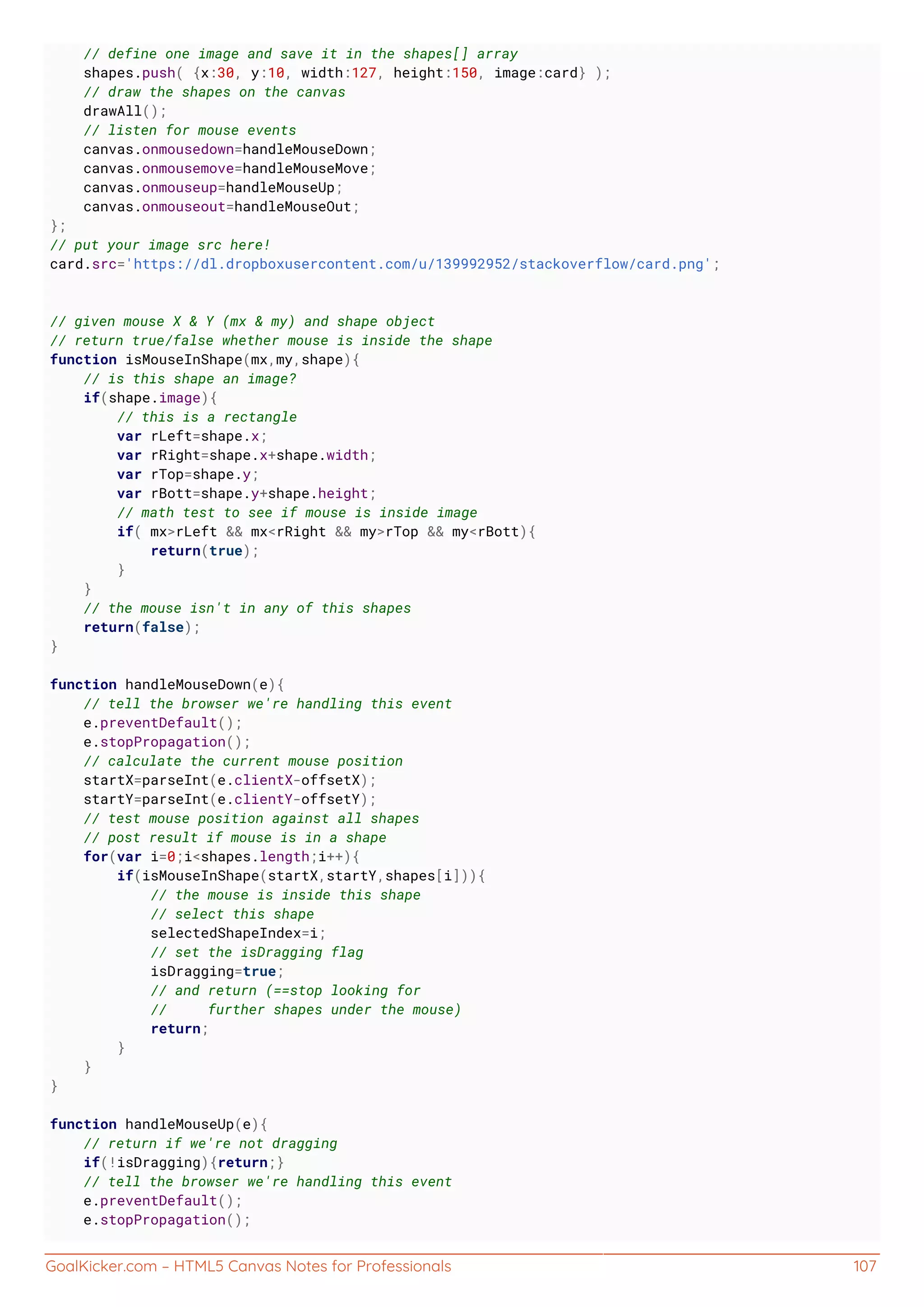 GoalKicker.com – HTML5 Canvas Notes for Professionals 107
// define one image and save it in the shapes[] array
shapes.push( {x:30, y:10, width:127, height:150, image:card} );
// draw the shapes on the canvas
drawAll();
// listen for mouse events
canvas.onmousedown=handleMouseDown;
canvas.onmousemove=handleMouseMove;
canvas.onmouseup=handleMouseUp;
canvas.onmouseout=handleMouseOut;
};
// put your image src here!
card.src='https://dl.dropboxusercontent.com/u/139992952/stackoverflow/card.png';
// given mouse X & Y (mx & my) and shape object
// return true/false whether mouse is inside the shape
function isMouseInShape(mx,my,shape){
// is this shape an image?
if(shape.image){
// this is a rectangle
var rLeft=shape.x;
var rRight=shape.x+shape.width;
var rTop=shape.y;
var rBott=shape.y+shape.height;
// math test to see if mouse is inside image
if( mx>rLeft && mx<rRight && my>rTop && my<rBott){
return(true);
}
}
// the mouse isn't in any of this shapes
return(false);
}
function handleMouseDown(e){
// tell the browser we're handling this event
e.preventDefault();
e.stopPropagation();
// calculate the current mouse position
startX=parseInt(e.clientX-offsetX);
startY=parseInt(e.clientY-offsetY);
// test mouse position against all shapes
// post result if mouse is in a shape
for(var i=0;i<shapes.length;i++){
if(isMouseInShape(startX,startY,shapes[i])){
// the mouse is inside this shape
// select this shape
selectedShapeIndex=i;
// set the isDragging flag
isDragging=true;
// and return (==stop looking for
// further shapes under the mouse)
return;
}
}
}
function handleMouseUp(e){
// return if we're not dragging
if(!isDragging){return;}
// tell the browser we're handling this event
e.preventDefault();
e.stopPropagation();
 