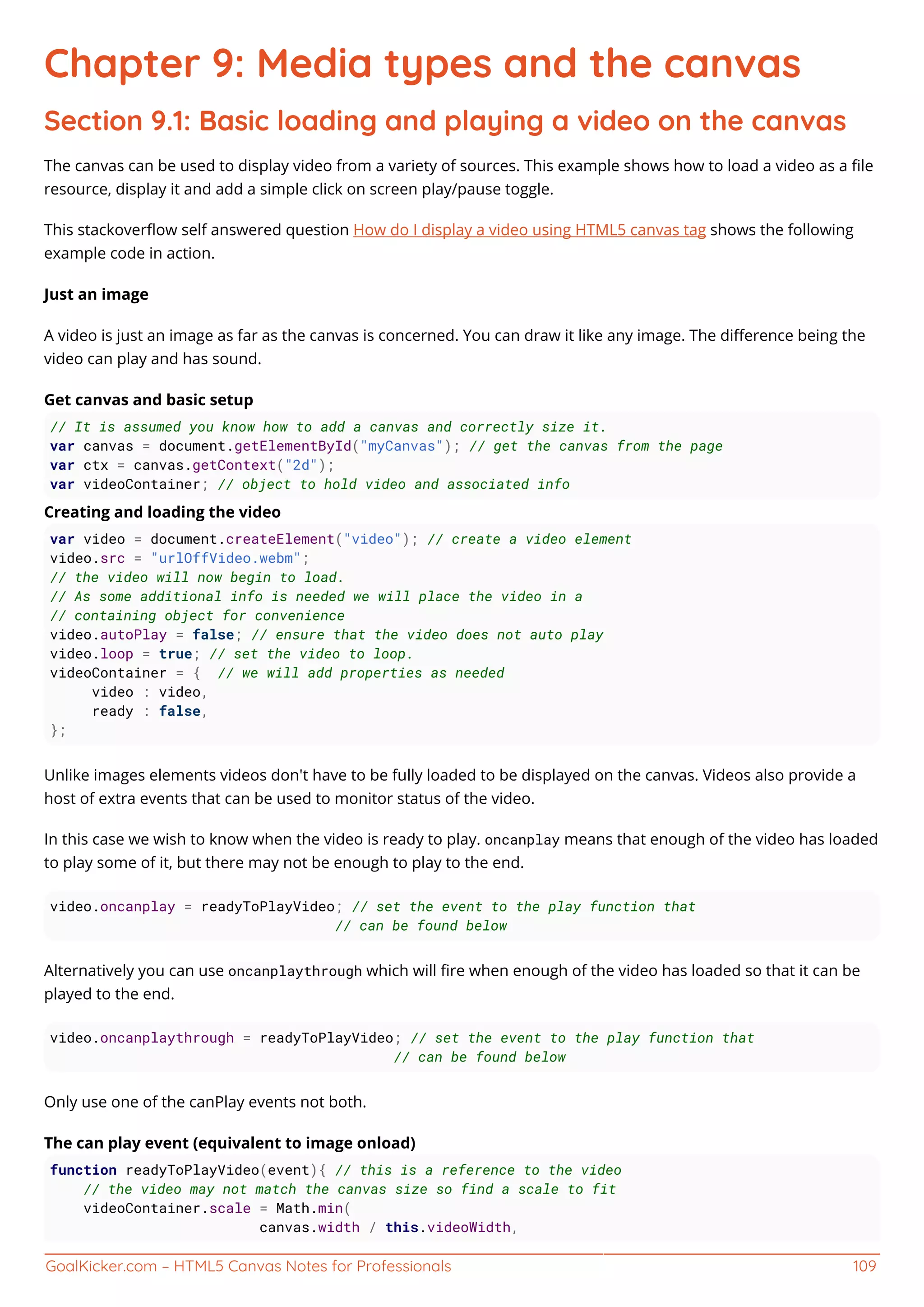 GoalKicker.com – HTML5 Canvas Notes for Professionals 109
Chapter 9: Media types and the canvas
Section 9.1: Basic loading and playing a video on the canvas
The canvas can be used to display video from a variety of sources. This example shows how to load a video as a ﬁle
resource, display it and add a simple click on screen play/pause toggle.
This stackoverﬂow self answered question How do I display a video using HTML5 canvas tag shows the following
example code in action.
Just an image
A video is just an image as far as the canvas is concerned. You can draw it like any image. The diﬀerence being the
video can play and has sound.
Get canvas and basic setup
// It is assumed you know how to add a canvas and correctly size it.
var canvas = document.getElementById("myCanvas"); // get the canvas from the page
var ctx = canvas.getContext("2d");
var videoContainer; // object to hold video and associated info
Creating and loading the video
var video = document.createElement("video"); // create a video element
video.src = "urlOffVideo.webm";
// the video will now begin to load.
// As some additional info is needed we will place the video in a
// containing object for convenience
video.autoPlay = false; // ensure that the video does not auto play
video.loop = true; // set the video to loop.
videoContainer = { // we will add properties as needed
video : video,
ready : false,
};
Unlike images elements videos don't have to be fully loaded to be displayed on the canvas. Videos also provide a
host of extra events that can be used to monitor status of the video.
In this case we wish to know when the video is ready to play. oncanplay means that enough of the video has loaded
to play some of it, but there may not be enough to play to the end.
video.oncanplay = readyToPlayVideo; // set the event to the play function that
// can be found below
Alternatively you can use oncanplaythrough which will ﬁre when enough of the video has loaded so that it can be
played to the end.
video.oncanplaythrough = readyToPlayVideo; // set the event to the play function that
// can be found below
Only use one of the canPlay events not both.
The can play event (equivalent to image onload)
function readyToPlayVideo(event){ // this is a reference to the video
// the video may not match the canvas size so find a scale to fit
videoContainer.scale = Math.min(
canvas.width / this.videoWidth,
 