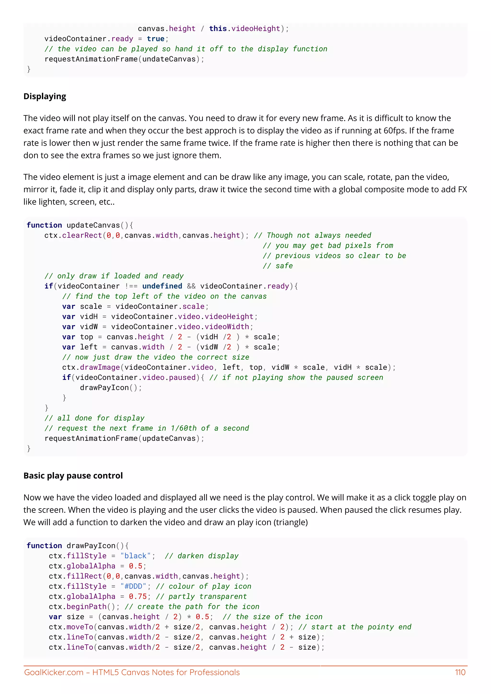 GoalKicker.com – HTML5 Canvas Notes for Professionals 110
canvas.height / this.videoHeight);
videoContainer.ready = true;
// the video can be played so hand it off to the display function
requestAnimationFrame(undateCanvas);
}
Displaying
The video will not play itself on the canvas. You need to draw it for every new frame. As it is diﬃcult to know the
exact frame rate and when they occur the best approch is to display the video as if running at 60fps. If the frame
rate is lower then w just render the same frame twice. If the frame rate is higher then there is nothing that can be
don to see the extra frames so we just ignore them.
The video element is just a image element and can be draw like any image, you can scale, rotate, pan the video,
mirror it, fade it, clip it and display only parts, draw it twice the second time with a global composite mode to add FX
like lighten, screen, etc..
function updateCanvas(){
ctx.clearRect(0,0,canvas.width,canvas.height); // Though not always needed
// you may get bad pixels from
// previous videos so clear to be
// safe
// only draw if loaded and ready
if(videoContainer !== undefined && videoContainer.ready){
// find the top left of the video on the canvas
var scale = videoContainer.scale;
var vidH = videoContainer.video.videoHeight;
var vidW = videoContainer.video.videoWidth;
var top = canvas.height / 2 - (vidH /2 ) * scale;
var left = canvas.width / 2 - (vidW /2 ) * scale;
// now just draw the video the correct size
ctx.drawImage(videoContainer.video, left, top, vidW * scale, vidH * scale);
if(videoContainer.video.paused){ // if not playing show the paused screen
drawPayIcon();
}
}
// all done for display
// request the next frame in 1/60th of a second
requestAnimationFrame(updateCanvas);
}
Basic play pause control
Now we have the video loaded and displayed all we need is the play control. We will make it as a click toggle play on
the screen. When the video is playing and the user clicks the video is paused. When paused the click resumes play.
We will add a function to darken the video and draw an play icon (triangle)
function drawPayIcon(){
ctx.fillStyle = "black"; // darken display
ctx.globalAlpha = 0.5;
ctx.fillRect(0,0,canvas.width,canvas.height);
ctx.fillStyle = "#DDD"; // colour of play icon
ctx.globalAlpha = 0.75; // partly transparent
ctx.beginPath(); // create the path for the icon
var size = (canvas.height / 2) * 0.5; // the size of the icon
ctx.moveTo(canvas.width/2 + size/2, canvas.height / 2); // start at the pointy end
ctx.lineTo(canvas.width/2 - size/2, canvas.height / 2 + size);
ctx.lineTo(canvas.width/2 - size/2, canvas.height / 2 - size);
 