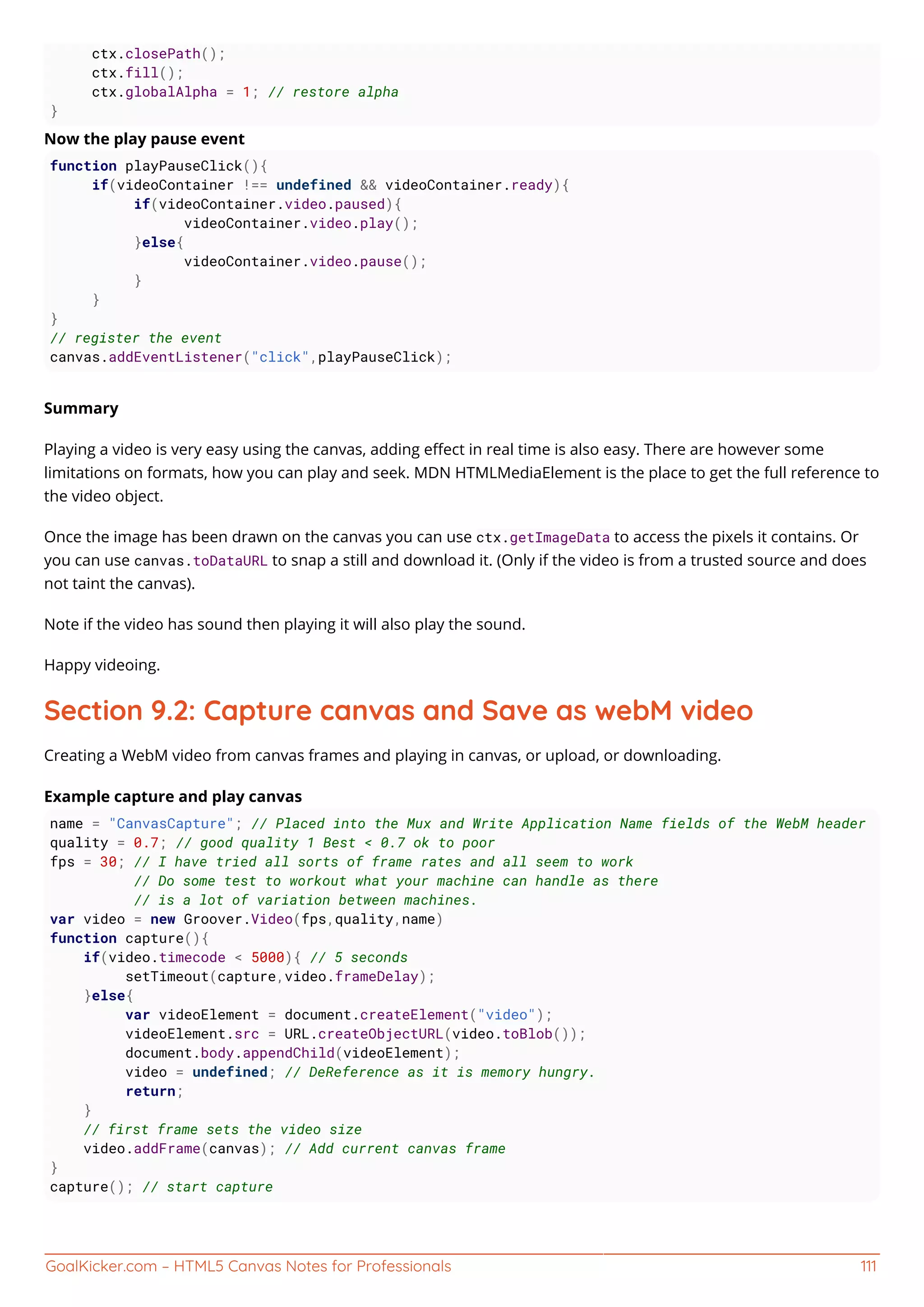 GoalKicker.com – HTML5 Canvas Notes for Professionals 111
ctx.closePath();
ctx.fill();
ctx.globalAlpha = 1; // restore alpha
}
Now the play pause event
function playPauseClick(){
if(videoContainer !== undefined && videoContainer.ready){
if(videoContainer.video.paused){
videoContainer.video.play();
}else{
videoContainer.video.pause();
}
}
}
// register the event
canvas.addEventListener("click",playPauseClick);
Summary
Playing a video is very easy using the canvas, adding eﬀect in real time is also easy. There are however some
limitations on formats, how you can play and seek. MDN HTMLMediaElement is the place to get the full reference to
the video object.
Once the image has been drawn on the canvas you can use ctx.getImageData to access the pixels it contains. Or
you can use canvas.toDataURL to snap a still and download it. (Only if the video is from a trusted source and does
not taint the canvas).
Note if the video has sound then playing it will also play the sound.
Happy videoing.
Section 9.2: Capture canvas and Save as webM video
Creating a WebM video from canvas frames and playing in canvas, or upload, or downloading.
Example capture and play canvas
name = "CanvasCapture"; // Placed into the Mux and Write Application Name fields of the WebM header
quality = 0.7; // good quality 1 Best < 0.7 ok to poor
fps = 30; // I have tried all sorts of frame rates and all seem to work
// Do some test to workout what your machine can handle as there
// is a lot of variation between machines.
var video = new Groover.Video(fps,quality,name)
function capture(){
if(video.timecode < 5000){ // 5 seconds
setTimeout(capture,video.frameDelay);
}else{
var videoElement = document.createElement("video");
videoElement.src = URL.createObjectURL(video.toBlob());
document.body.appendChild(videoElement);
video = undefined; // DeReference as it is memory hungry.
return;
}
// first frame sets the video size
video.addFrame(canvas); // Add current canvas frame
}
capture(); // start capture
 