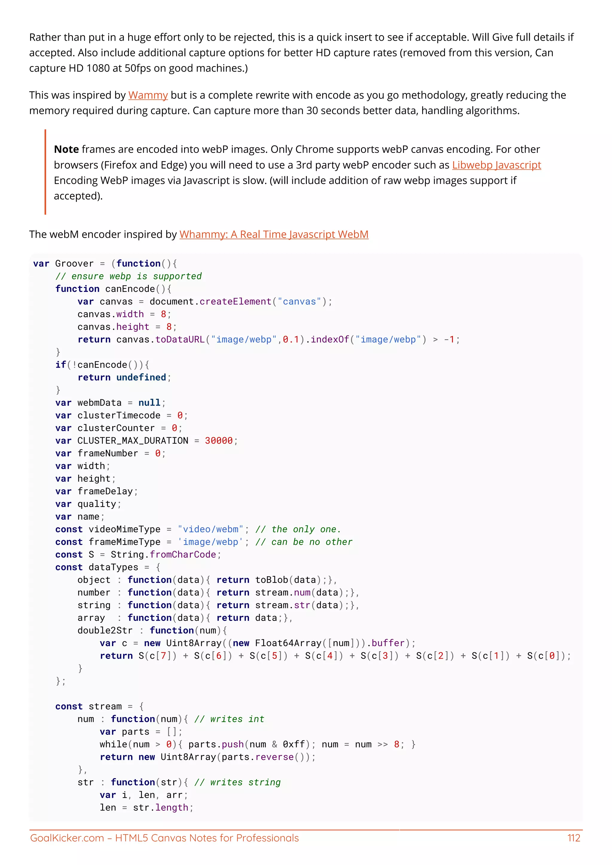 GoalKicker.com – HTML5 Canvas Notes for Professionals 112
Rather than put in a huge eﬀort only to be rejected, this is a quick insert to see if acceptable. Will Give full details if
accepted. Also include additional capture options for better HD capture rates (removed from this version, Can
capture HD 1080 at 50fps on good machines.)
This was inspired by Wammy but is a complete rewrite with encode as you go methodology, greatly reducing the
memory required during capture. Can capture more than 30 seconds better data, handling algorithms.
Note frames are encoded into webP images. Only Chrome supports webP canvas encoding. For other
browsers (Firefox and Edge) you will need to use a 3rd party webP encoder such as Libwebp Javascript
Encoding WebP images via Javascript is slow. (will include addition of raw webp images support if
accepted).
The webM encoder inspired by Whammy: A Real Time Javascript WebM
var Groover = (function(){
// ensure webp is supported
function canEncode(){
var canvas = document.createElement("canvas");
canvas.width = 8;
canvas.height = 8;
return canvas.toDataURL("image/webp",0.1).indexOf("image/webp") > -1;
}
if(!canEncode()){
return undefined;
}
var webmData = null;
var clusterTimecode = 0;
var clusterCounter = 0;
var CLUSTER_MAX_DURATION = 30000;
var frameNumber = 0;
var width;
var height;
var frameDelay;
var quality;
var name;
const videoMimeType = "video/webm"; // the only one.
const frameMimeType = 'image/webp'; // can be no other
const S = String.fromCharCode;
const dataTypes = {
object : function(data){ return toBlob(data);},
number : function(data){ return stream.num(data);},
string : function(data){ return stream.str(data);},
array : function(data){ return data;},
double2Str : function(num){
var c = new Uint8Array((new Float64Array([num])).buffer);
return S(c[7]) + S(c[6]) + S(c[5]) + S(c[4]) + S(c[3]) + S(c[2]) + S(c[1]) + S(c[0]);
}
};
const stream = {
num : function(num){ // writes int
var parts = [];
while(num > 0){ parts.push(num & 0xff); num = num >> 8; }
return new Uint8Array(parts.reverse());
},
str : function(str){ // writes string
var i, len, arr;
len = str.length;
 