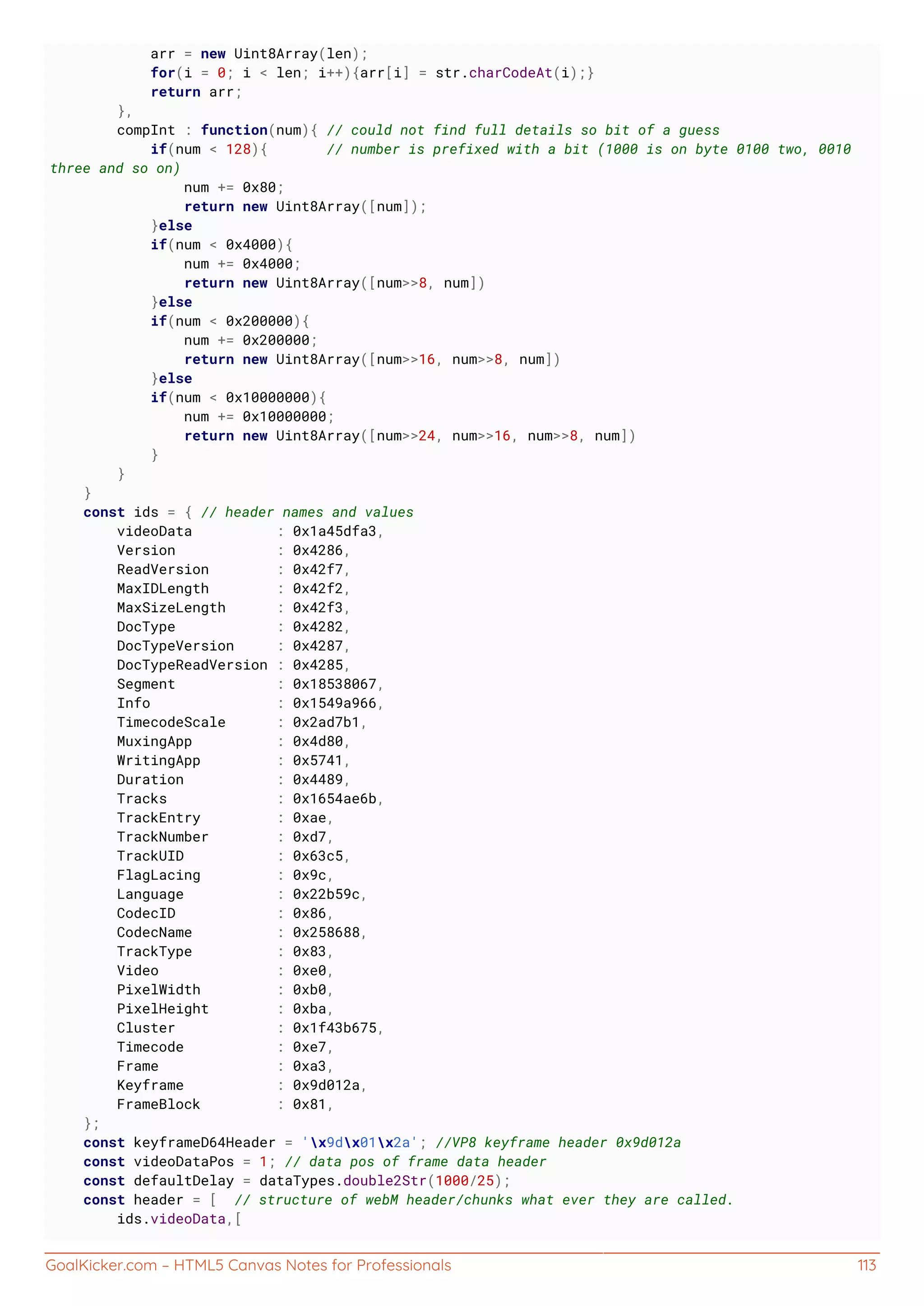 GoalKicker.com – HTML5 Canvas Notes for Professionals 113
arr = new Uint8Array(len);
for(i = 0; i < len; i++){arr[i] = str.charCodeAt(i);}
return arr;
},
compInt : function(num){ // could not find full details so bit of a guess
if(num < 128){ // number is prefixed with a bit (1000 is on byte 0100 two, 0010
three and so on)
num += 0x80;
return new Uint8Array([num]);
}else
if(num < 0x4000){
num += 0x4000;
return new Uint8Array([num>>8, num])
}else
if(num < 0x200000){
num += 0x200000;
return new Uint8Array([num>>16, num>>8, num])
}else
if(num < 0x10000000){
num += 0x10000000;
return new Uint8Array([num>>24, num>>16, num>>8, num])
}
}
}
const ids = { // header names and values
videoData : 0x1a45dfa3,
Version : 0x4286,
ReadVersion : 0x42f7,
MaxIDLength : 0x42f2,
MaxSizeLength : 0x42f3,
DocType : 0x4282,
DocTypeVersion : 0x4287,
DocTypeReadVersion : 0x4285,
Segment : 0x18538067,
Info : 0x1549a966,
TimecodeScale : 0x2ad7b1,
MuxingApp : 0x4d80,
WritingApp : 0x5741,
Duration : 0x4489,
Tracks : 0x1654ae6b,
TrackEntry : 0xae,
TrackNumber : 0xd7,
TrackUID : 0x63c5,
FlagLacing : 0x9c,
Language : 0x22b59c,
CodecID : 0x86,
CodecName : 0x258688,
TrackType : 0x83,
Video : 0xe0,
PixelWidth : 0xb0,
PixelHeight : 0xba,
Cluster : 0x1f43b675,
Timecode : 0xe7,
Frame : 0xa3,
Keyframe : 0x9d012a,
FrameBlock : 0x81,
};
const keyframeD64Header = 'x9dx01x2a'; //VP8 keyframe header 0x9d012a
const videoDataPos = 1; // data pos of frame data header
const defaultDelay = dataTypes.double2Str(1000/25);
const header = [ // structure of webM header/chunks what ever they are called.
ids.videoData,[
 