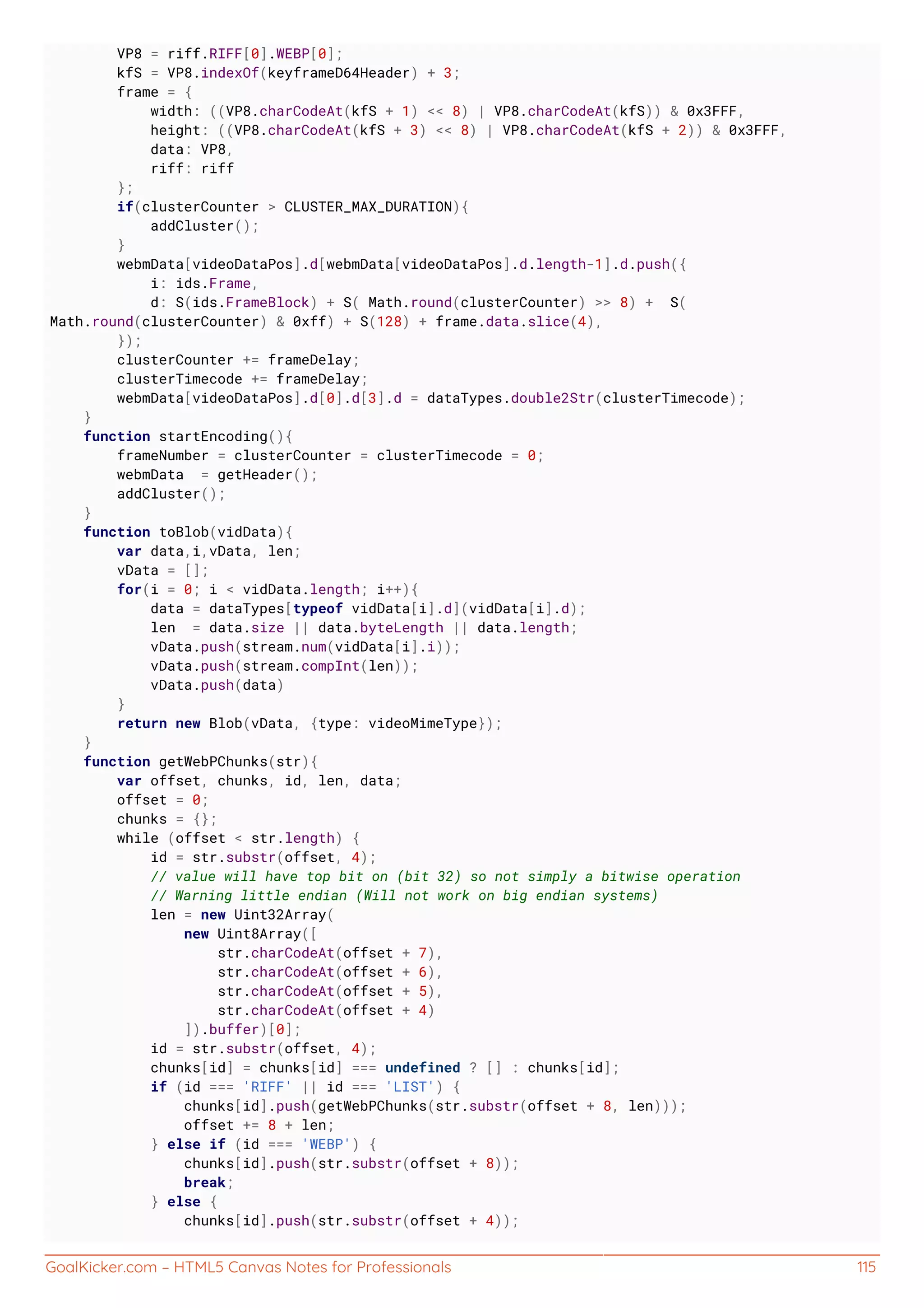 GoalKicker.com – HTML5 Canvas Notes for Professionals 115
VP8 = riff.RIFF[0].WEBP[0];
kfS = VP8.indexOf(keyframeD64Header) + 3;
frame = {
width: ((VP8.charCodeAt(kfS + 1) << 8) | VP8.charCodeAt(kfS)) & 0x3FFF,
height: ((VP8.charCodeAt(kfS + 3) << 8) | VP8.charCodeAt(kfS + 2)) & 0x3FFF,
data: VP8,
riff: riff
};
if(clusterCounter > CLUSTER_MAX_DURATION){
addCluster();
}
webmData[videoDataPos].d[webmData[videoDataPos].d.length-1].d.push({
i: ids.Frame,
d: S(ids.FrameBlock) + S( Math.round(clusterCounter) >> 8) + S(
Math.round(clusterCounter) & 0xff) + S(128) + frame.data.slice(4),
});
clusterCounter += frameDelay;
clusterTimecode += frameDelay;
webmData[videoDataPos].d[0].d[3].d = dataTypes.double2Str(clusterTimecode);
}
function startEncoding(){
frameNumber = clusterCounter = clusterTimecode = 0;
webmData = getHeader();
addCluster();
}
function toBlob(vidData){
var data,i,vData, len;
vData = [];
for(i = 0; i < vidData.length; i++){
data = dataTypes[typeof vidData[i].d](vidData[i].d);
len = data.size || data.byteLength || data.length;
vData.push(stream.num(vidData[i].i));
vData.push(stream.compInt(len));
vData.push(data)
}
return new Blob(vData, {type: videoMimeType});
}
function getWebPChunks(str){
var offset, chunks, id, len, data;
offset = 0;
chunks = {};
while (offset < str.length) {
id = str.substr(offset, 4);
// value will have top bit on (bit 32) so not simply a bitwise operation
// Warning little endian (Will not work on big endian systems)
len = new Uint32Array(
new Uint8Array([
str.charCodeAt(offset + 7),
str.charCodeAt(offset + 6),
str.charCodeAt(offset + 5),
str.charCodeAt(offset + 4)
]).buffer)[0];
id = str.substr(offset, 4);
chunks[id] = chunks[id] === undefined ? [] : chunks[id];
if (id === 'RIFF' || id === 'LIST') {
chunks[id].push(getWebPChunks(str.substr(offset + 8, len)));
offset += 8 + len;
} else if (id === 'WEBP') {
chunks[id].push(str.substr(offset + 8));
break;
} else {
chunks[id].push(str.substr(offset + 4));
 
