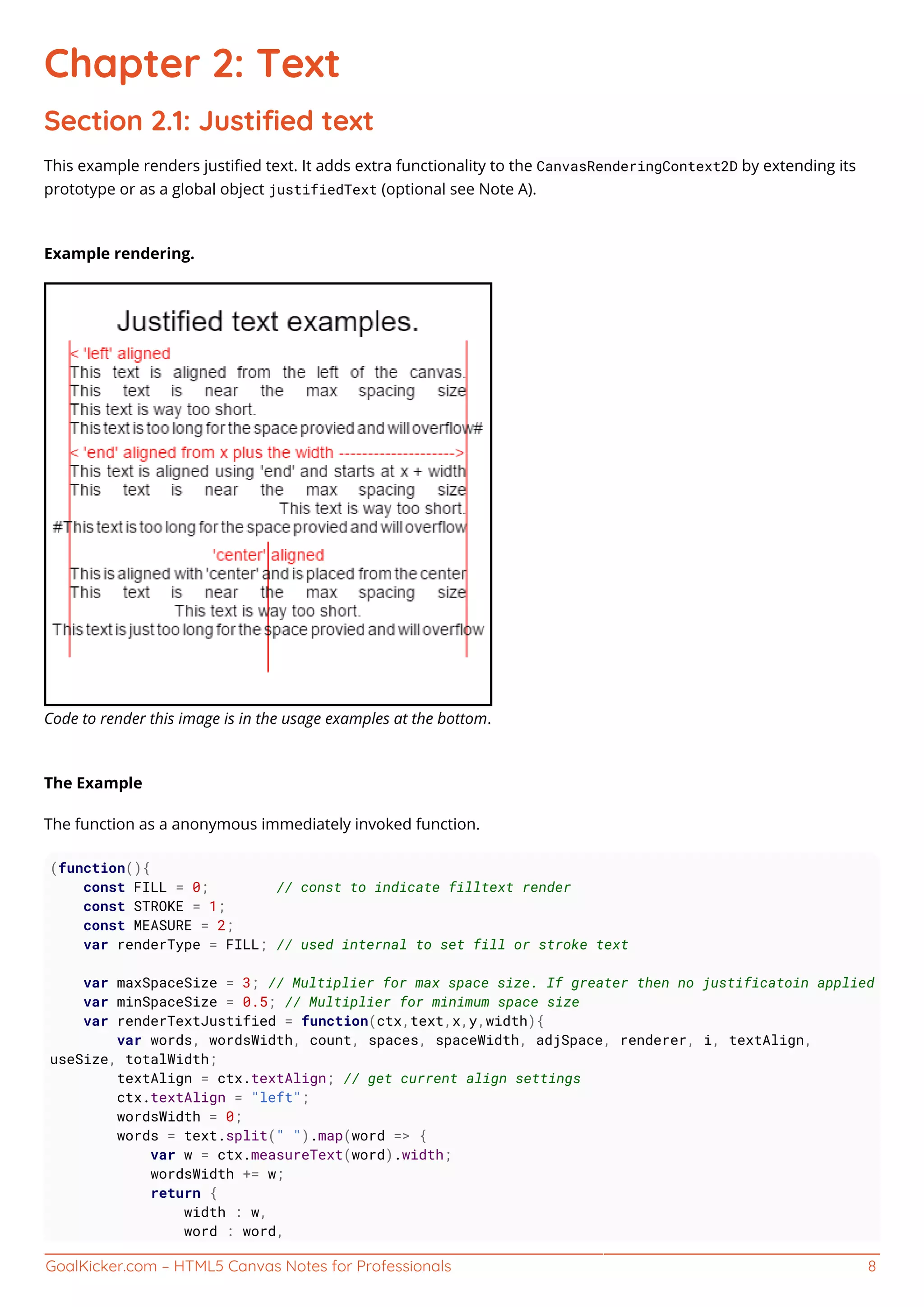 GoalKicker.com – HTML5 Canvas Notes for Professionals 8
Chapter 2: Text
Section 2.1: Justiﬁed text
This example renders justiﬁed text. It adds extra functionality to the CanvasRenderingContext2D by extending its
prototype or as a global object justifiedText (optional see Note A).
Example rendering.
Code to render this image is in the usage examples at the bottom.
The Example
The function as a anonymous immediately invoked function.
(function(){
const FILL = 0; // const to indicate filltext render
const STROKE = 1;
const MEASURE = 2;
var renderType = FILL; // used internal to set fill or stroke text
var maxSpaceSize = 3; // Multiplier for max space size. If greater then no justificatoin applied
var minSpaceSize = 0.5; // Multiplier for minimum space size
var renderTextJustified = function(ctx,text,x,y,width){
var words, wordsWidth, count, spaces, spaceWidth, adjSpace, renderer, i, textAlign,
useSize, totalWidth;
textAlign = ctx.textAlign; // get current align settings
ctx.textAlign = "left";
wordsWidth = 0;
words = text.split(" ").map(word => {
var w = ctx.measureText(word).width;
wordsWidth += w;
return {
width : w,
word : word,
 
