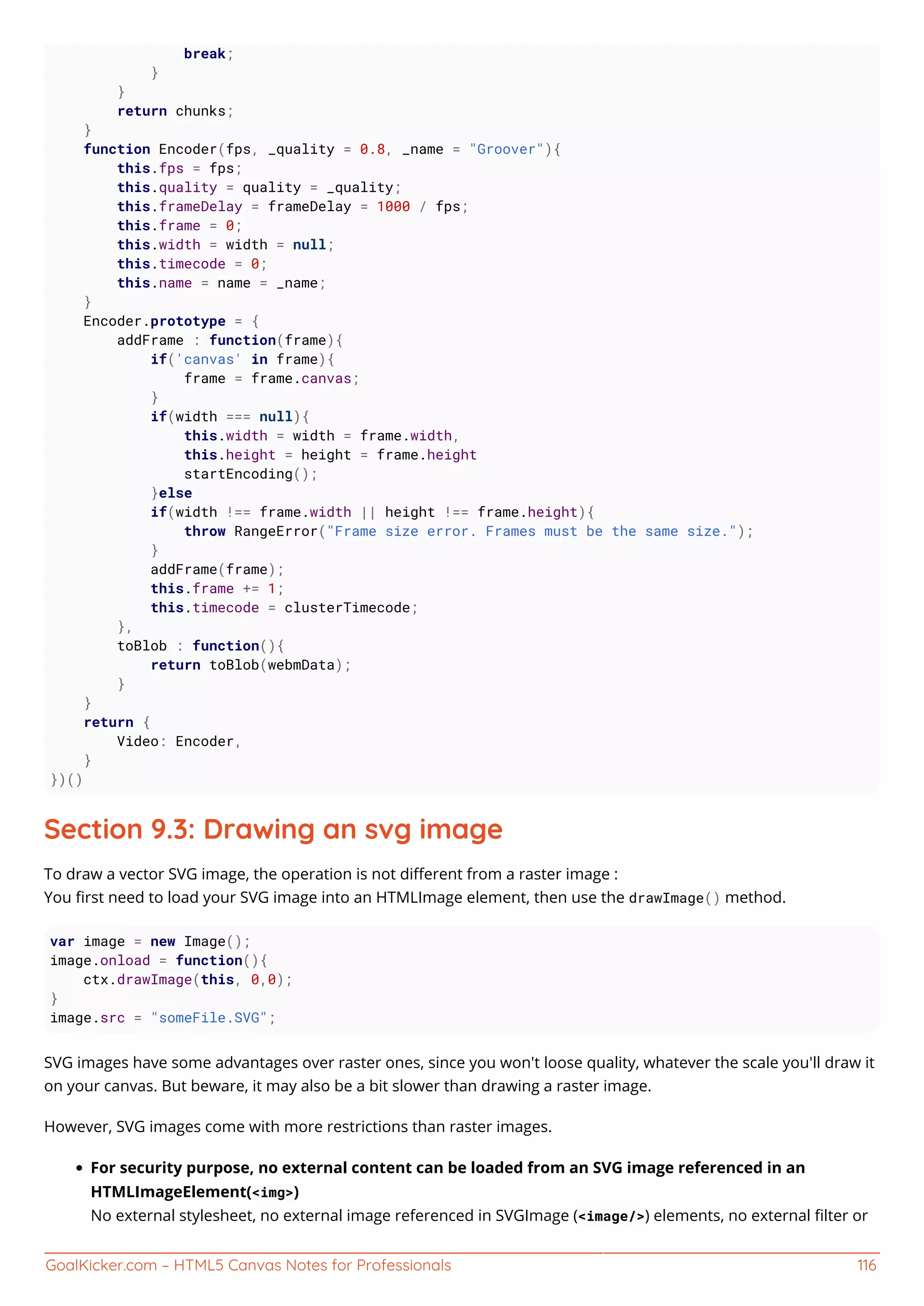 GoalKicker.com – HTML5 Canvas Notes for Professionals 116
break;
}
}
return chunks;
}
function Encoder(fps, _quality = 0.8, _name = "Groover"){
this.fps = fps;
this.quality = quality = _quality;
this.frameDelay = frameDelay = 1000 / fps;
this.frame = 0;
this.width = width = null;
this.timecode = 0;
this.name = name = _name;
}
Encoder.prototype = {
addFrame : function(frame){
if('canvas' in frame){
frame = frame.canvas;
}
if(width === null){
this.width = width = frame.width,
this.height = height = frame.height
startEncoding();
}else
if(width !== frame.width || height !== frame.height){
throw RangeError("Frame size error. Frames must be the same size.");
}
addFrame(frame);
this.frame += 1;
this.timecode = clusterTimecode;
},
toBlob : function(){
return toBlob(webmData);
}
}
return {
Video: Encoder,
}
})()
Section 9.3: Drawing an svg image
To draw a vector SVG image, the operation is not diﬀerent from a raster image :
You ﬁrst need to load your SVG image into an HTMLImage element, then use the drawImage() method.
var image = new Image();
image.onload = function(){
ctx.drawImage(this, 0,0);
}
image.src = "someFile.SVG";
SVG images have some advantages over raster ones, since you won't loose quality, whatever the scale you'll draw it
on your canvas. But beware, it may also be a bit slower than drawing a raster image.
However, SVG images come with more restrictions than raster images.
For security purpose, no external content can be loaded from an SVG image referenced in an
HTMLImageElement(<img>)
No external stylesheet, no external image referenced in SVGImage (<image/>) elements, no external ﬁlter or
 